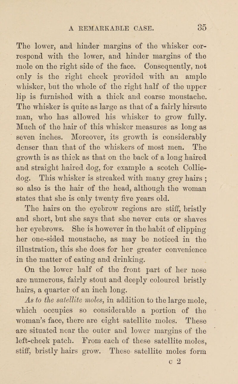 The lower, and hinder margins of the whisker cor¬ respond with the lower, and hinder margins of the mole on the right side of the face. Consequently, not only is the right cheek provided with an ample whisker, but the whole of the right half of the upper lip is furnished with a thick and coarse moustache. The whisker is quite as large as that of a fairly hirsute man, who has allowed his whisker to grow fully. Much of the hair of this whisker measures as long as seven inches. Moreover, its growth is considerably denser than that of the whiskers of most men. The growth is as thick as that on the hack of a long haired and straight haired dog, for example a scotch Collie- dog. This whisker is streaked with many grey hairs ; so also is the hair of the head, although the woman states that she is only twenty five years old. The hairs on the eyebrow regions are stiff, bristly and short, but she says that she never cuts or shaves her eyebrows. She is however in the habit of clipping her one-sided moustache, as may be noticed in the illustration, this she does for her greater convenience in the matter of eating and drinking. On the lower half of the front part of her nose are numerous, fairly stout and deeply coloured bristly hairs, a quarter of an inch long. to the satellite moles, in addition to the large mole, which occupies so considerable a portion of the woman’s face, there are eight satellite moles. These are situated near the outer and lower margins of the left-cheek patch. From each of these satellite moles, stiff, bristly hairs grow. These satellite moles form c 2
