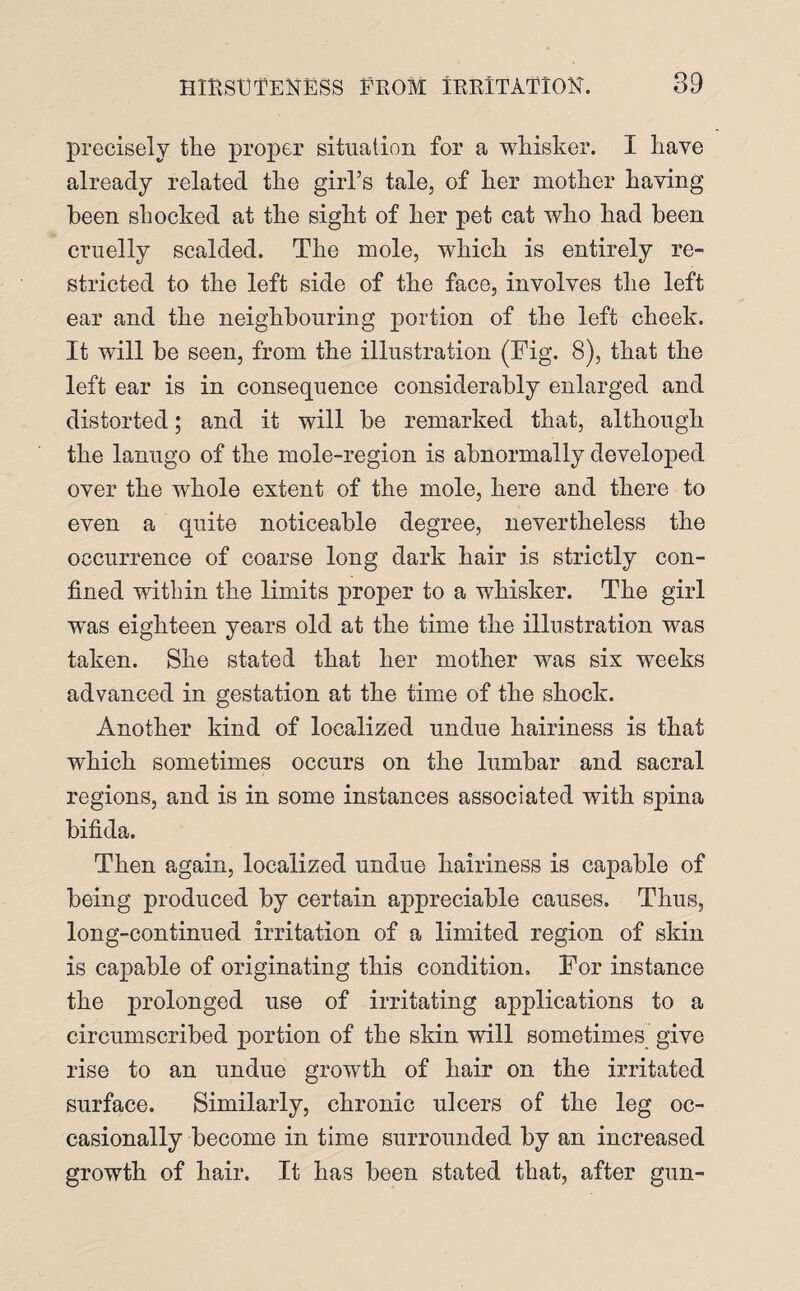 precisely the proper situation for a whisker. I have already related the girl’s tale, of her mother having been shocked at the sight of her pet cat who had been cruelly scalded. The mole, which is entirely re¬ stricted to the left side of the face, involves the left ear and the neighbouring portion of the left cheek. It will be seen, from the illustration (Fig. 8), that the left ear is in consequence considerably enlarged and distorted; and it will be remarked that, although the lanugo of the mole-region is abnormally developed over the whole extent of the mole, here and there to even a quite noticeable degree, nevertheless the occurrence of coarse long dark hair is strictly con¬ fined within the limits proper to a whisker. The girl wras eighteen years old at the time the illustration was taken. She stated that her mother was six weeks advanced in gestation at the time of the shock. Another kind of localized undue hairiness is that which sometimes occurs on the lumbar and sacral regions, and is in some instances associated with spina bifida. Then again, localized undue hairiness is capable of being produced by certain appreciable causes. Thus, long-continued irritation of a limited region of skin is capable of originating this condition. For instance the prolonged use of irritating applications to a circumscribed portion of the skin will sometimes give rise to an undue growth of hair on the irritated surface. Similarly, chronic ulcers of the leg oc¬ casionally become in time surrounded by an increased growth of hair. It has been stated that, after gun-