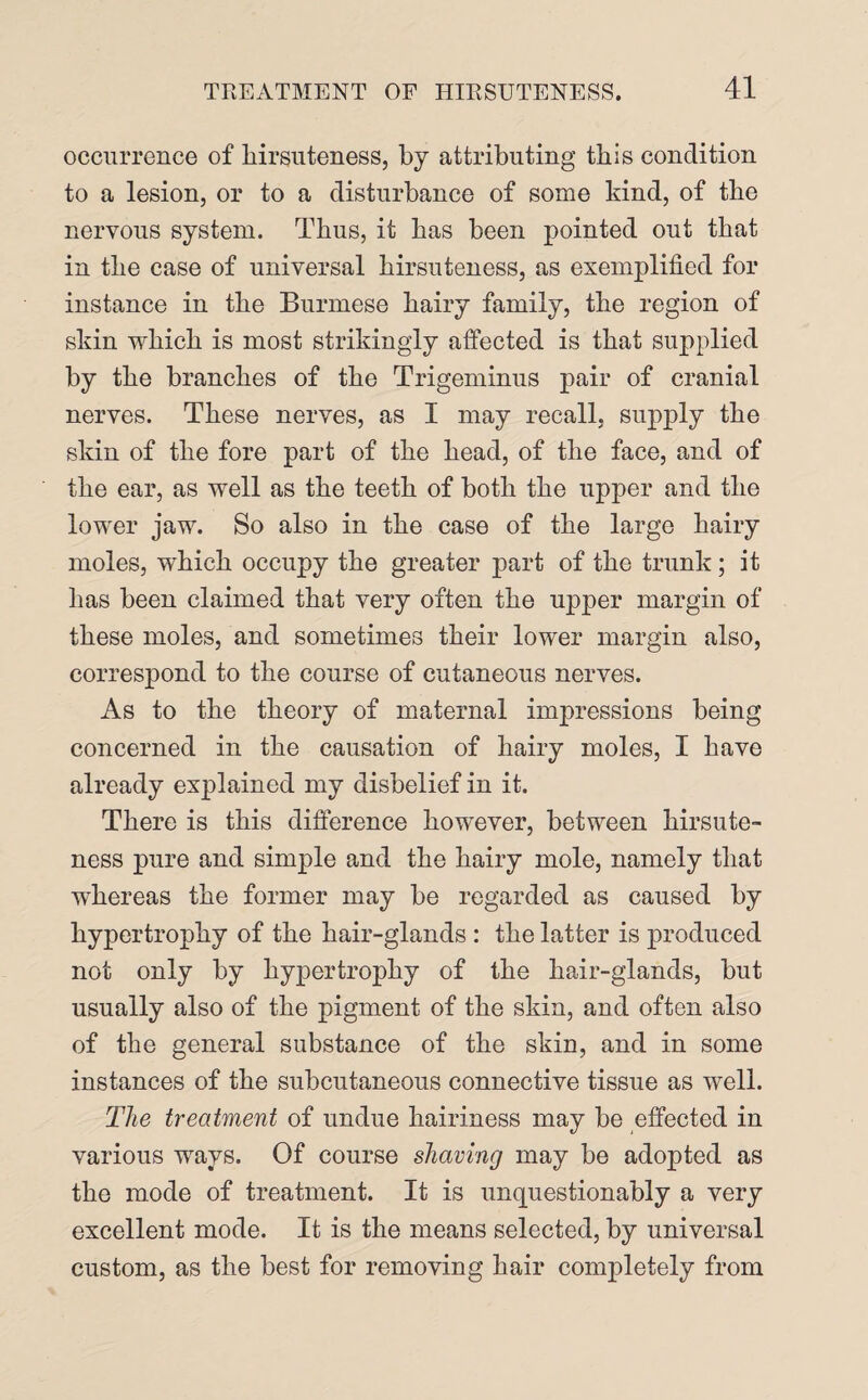 occurrence of hirsuteness, by attributing this condition to a lesion, or to a disturbance of some kind, of the nervous system. Thus, it has been pointed out that in the case of universal hirsuteness, as exemplified for instance in the Burmese hairy family, the region of skin which is most strikingly affected is that supplied by the branches of the Trigeminus pair of cranial nerves. These nerves, as I may recall, supply the skin of the fore part of the head, of the face, and of the ear, as well as the teeth of both the upper and the lower jaw. So also in the case of the large hairy moles, which occupy the greater part of the trunk; it has been claimed that very often the upper margin of these moles, and sometimes their lower margin also, correspond to the course of cutaneous nerves. As to the theory of maternal impressions being concerned in the causation of hairy moles, I have already explained my disbelief in it. There is this difference however, between hirsute¬ ness pure and simple and the hairy mole, namely that whereas the former may be regarded as caused by hypertrophy of the hair-glands : the latter is produced not only by hypertrophy of the hair-glands, but usually also of the pigment of the skin, and often also of the general substance of the skin, and in some instances of the subcutaneous connective tissue as well. The treatment of undue hairiness may be effected in various ways. Of course shaving may be adopted as the mode of treatment. It is unquestionably a very excellent mode. It is the means selected, by universal custom, as the best for removing hair completely from