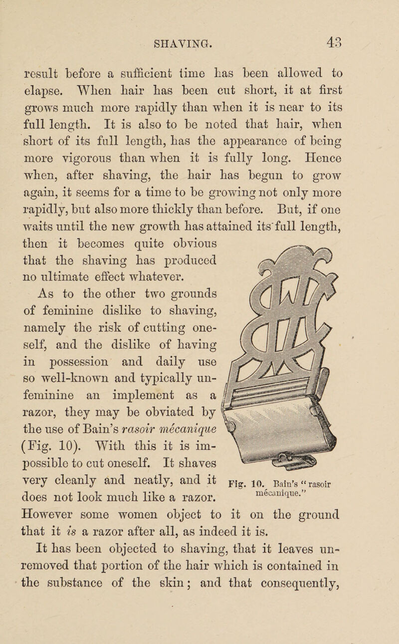 result before a sufficient time has been allowed to elapse. When hair has been cut short, it at first grows much more rapidly than wffien it is near to its full length. It is also to be noted that hair, when short of its full length, has the appearance of being more vigorous than wdien it is fully long. Hence when, after shaving, the hair has begun to grow again, it seems for a time to be growing not only more rapidly, but also more thicldy than before. But, if one waits until the new growth has attained its full length, then it becomes quite obvious that the shaving has produced no ultimate effect whatever. As to the other two grounds of feminine dislike to shaving, namely the risk of cutting one¬ self, and the dislike of having in possession and daily use so well-known and typically un¬ feminine an implement as a razor, they may be obviated by the use of Bain’s rasoir mecanique (Fig. 10). With this it is im¬ possible to cut oneself. It shaves very cleanly and neatly, and it does not look much like a razor. However some women object to it on the ground that it is a razor after all, as indeed it is. It has been objected to shaving, that it leaves un~ removed that portion of the hair which is contained in the substance of the skin; and that consequently, Fig. 10. Bain’s “ rasoir mecanique.”