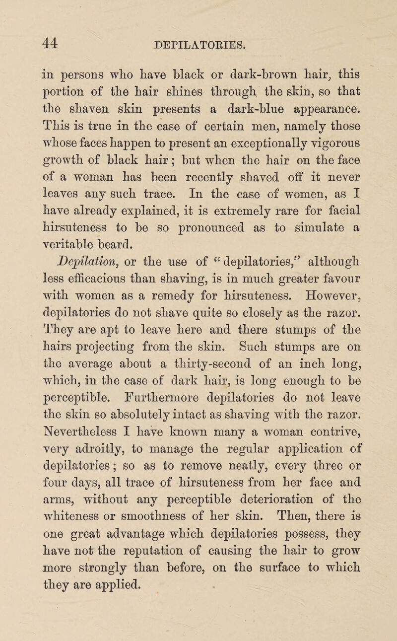 in persons who have black or dark-brown hair, this portion of the hair shines through the skin, so that the shaven skin presents a dark-bine appearance. This is true in the case of certain men, namely those whose faces happen to present an exceptionally vigorous growth of black hair; but when the hair on the face of a woman has been recently shaved off it never leaves any such trace. In the case of women, as I have already explained, it is extremely rare for facial hirsuteness to be so pronounced as to simulate a veritable beard. D epilation, or the use of <e depilatories,” although less efficacious than shaving, is in much greater favour with women as a remedy for hirsuteness. However, depilatories do not shave quite so closely as the razor. They are apt to leave here and there stumps of the hairs projecting from the skin. Such stumps are on the average about a thirty-second of an inch long, which, in the case of dark hair, is long enough to be perceptible. Furthermore depilatories do not leave the skin so absolutely intact as shaving with the razor. Nevertheless I have known many a woman contrive, very adroitly, to manage the regular application of depilatories; so as to remove neatly, every three or four days, all trace of hirsuteness from her face and arms, without any perceptible deterioration of the whiteness or smoothness of her skin. Then, there is one great advantage which depilatories possess, they have not the reputation of causing the hair to grow more strongly than before, on the surface to which they are applied.