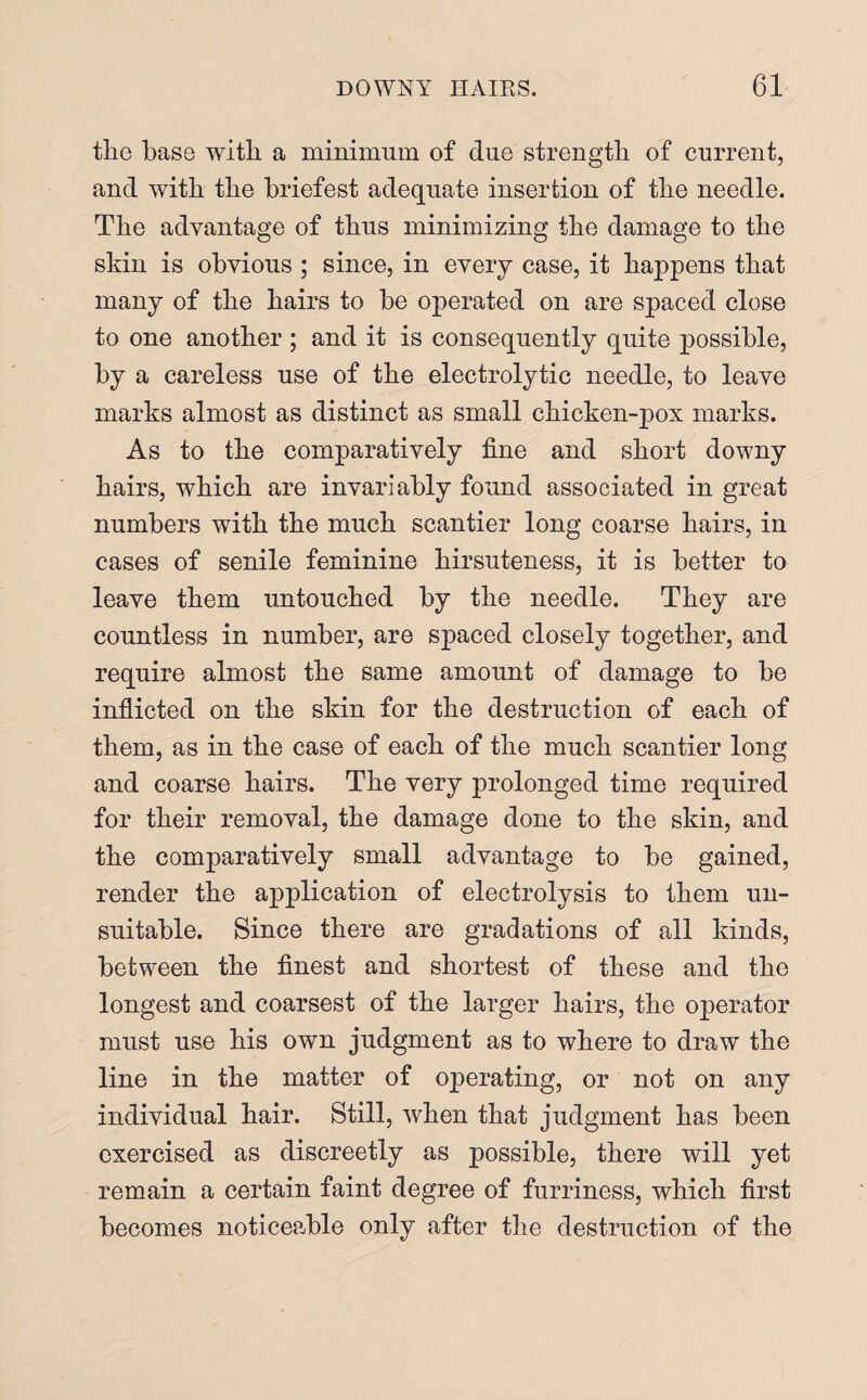 the base with a minimum of due strength of current, and with the briefest adequate insertion of the needle. The advantage of thus minimizing the damage to the skin is obvious ; since, in every case, it happens that many of the hairs to be operated on are spaced close to one another ; and it is consequently quite possible, by a careless use of the electrolytic needle, to leave marks almost as distinct as small chicken-pox marks. As to the comparatively fine and short downy hairs, which are invariably found associated in great numbers with the much scantier long coarse hairs, in cases of senile feminine hirsuteness, it is better to leave them untouched by the needle. They are countless in number, are spaced closely together, and require almost the same amount of damage to be inflicted on the skin for the destruction of each of them, as in the case of each of the much scantier long and coarse hairs. The very prolonged time required for their removal, the damage done to the skin, and the comparatively small advantage to be gained, render the application of electrolysis to them un¬ suitable. Since there are gradations of all kinds, between the finest and shortest of these and the longest and coarsest of the larger hairs, the operator must use his own judgment as to where to draw the line in the matter of operating, or not on any individual hair. Still, when that judgment has been exercised as discreetly as possible, there will yet remain a certain faint degree of furriness, which first becomes noticeable only after the destruction of the