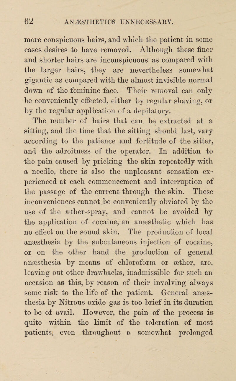 more conspicuous Lairs, and wliicL tLe patient in some cases desires to Lave removed. Although these finer and shorter hairs are inconspicuous as compared with the larger hairs, they are nevertheless somewhat gigantic as compared with the almost invisible normal down of the feminine face. Their removal can only be conveniently effected, either by regular shaving, or by the regular application of a depilatory. The number of hairs that can be extracted at a sitting, and the time that the sitting should last, vary according to the patience and fortitude of the sitter, and the adroitness of the operator. In addition to the pain caused by pricking the skin repeatedly with a needle, there is also the unpleasant sensation ex¬ perienced at each commencement and interruption of the passage of the current through the skin. These inconveniences cannot be conveniently obviated by the use of the aether-spray, and cannot be avoided by the application of cocaine, an anaesthetic which has no effect on the sound skin. The production of local anaesthesia by the subcutaneous injection of cocaine, or on the other hand the production of general anaesthesia by means of chloroform or aether, are, leaving out other drawbacks, inadmissible for such an occasion as this, by reason of their involving always some risk to the life of the patient. General anaes¬ thesia by Nitrous oxide gas is too brief in its duration to be of avail. However, the pain of the process is quite within the limit of the toleration of most patients, even throughout a somewhat prolonged