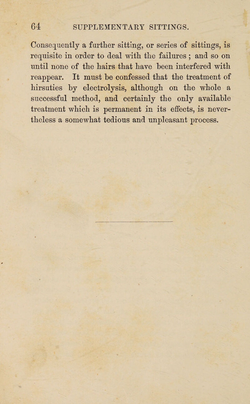 Consequently a further sitting, or series of sittings, is requisite in order to deal with the failures ; and so on until none of the hairs that have been interfered with reappear. It must be confessed that the treatment of hirsuties by electrolysis, although on the whole a successful method, and certainly the only available treatment which is permanent in its effects, is never¬ theless a somewhat tedious and unpleasant process.