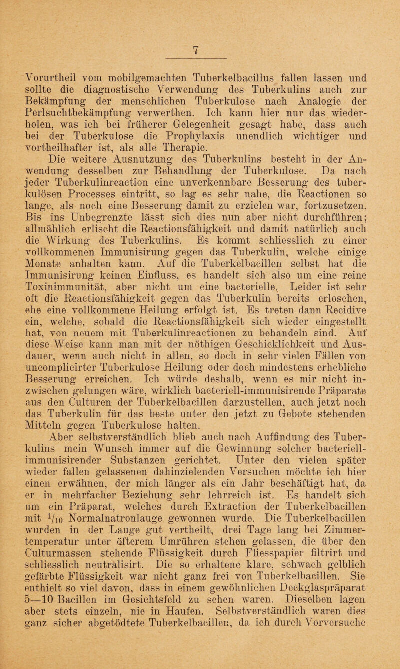 Vorurtkeil vom mobilgemackten Tuberkelbacillus fallen lassen und sollte die diagnostische Verwendung des Tuberkulins auch zur Bekämpfung der menschlichen Tuberkulose nach Analogie der Perlsuchtbekämpfung verwerthen. Ich kann hier nur das wieder¬ holen, was ich bei früherer Gelegenheit gesagt habe, dass auch bei der Tuberkulose die Prophylaxis unendlich wichtiger und vorteilhafter ist, als alle Therapie. Die weitere Ausnutzung des Tuberkulins besteht in der An¬ wendung desselben zur Behandlung der Tuberkulose. Da nach jeder Tuberkulinreaction eine unverkennbare Besserung des tuber¬ kulösen Processes eintritt, so lag es sehr nahe, die Reactionen so lange, als noch eine Besserung damit zu erzielen war, fortzusetzen. Bis ins Unbegrenzte lässt sich dies nun aber nicht durchführen; allmählich erlischt die Reactionsfähigkeit und damit natürlich auch die Wirkung des Tuberkulins. Es kommt schliesslich zu einer vollkommenen Immunisirung gegen das Tuberkulin, welche einige Monate anhalten kann. Auf die Tuberkelbacillen selbst hat die Immunisirung keinen Einfluss, es handelt sich also um eine reine Toxinimmunität, aber nicht um eine bacterielle. Leider ist sehr oft die Reactionsfähigkeit gegen das Tuberkulin bereits erloschen, ehe eine vollkommene Heilung erfolgt ist. Es treten dann Recidive ein, welche, sobald die Reactionsfähigkeit sich wieder eingestellt hat, von neuem mit Tuberkulinreactionen zu behandeln sind. Auf diese Weise kann man mit der nöthigen Geschicklichkeit und Aus¬ dauer, wenn auch nicht in allen, so doch in sehr vielen Fällen von uncomplicirter Tuberkulose Heilung oder doch mindestens erhebliche Besserung erreichen. Ich würde deshalb, wenn es mir nicht in¬ zwischen gelungen wäre, wirklich bacteriell-immunisirende Präparate aus den Culturen der Tuberkelbacillen darzustellen, auch jetzt noch das Tuberkulin für das beste unter den jetzt zu Gebote stehenden Mitteln gegen Tuberkulose halten. Aber selbstverständlich blieb auch nach Auffindung des Tuber¬ kulins mein Wunsch immer auf die Gewinnung solcher bacteriell- immunisirender Substanzen gerichtet. Unter den vielen später wieder fallen gelassenen dahinzielenden Versuchen möchte ich hier einen erwähnen, der mich länger als ein Jahr beschäftigt hat, da er in mehrfacher Beziehung sehr lehrreich ist. Es handelt sich um ein Präparat, welches durch Extraction der Tuberkelbacillen mit 1/io Normalnatronlauge gewonnen wurde. Die Tuberkelbacillen wurden in der Lauge gut vertheilt, drei Tage lang bei Zimmer¬ temperatur unter öfterem Umrühren stehen gelassen, die über den Culturmassen stehende Flüssigkeit durch Fliesspapier filtrirt und schliesslich neutralisirt. Die so erhaltene klare, schwach gelblich gefärbte Flüssigkeit war nicht ganz frei von Tuberkelbacillen. Sie enthielt so viel davon, dass in einem gewöhnlichen Deckglaspräparat 5—10 Bacillen im Gesichtsfeld zu sehen waren. Dieselben lagen aber stets einzeln, nie in Haufen. Selbstverständlich waren dies ganz sicher abgetödtete Tuberkelbacillen, da ich durch Vorversuche