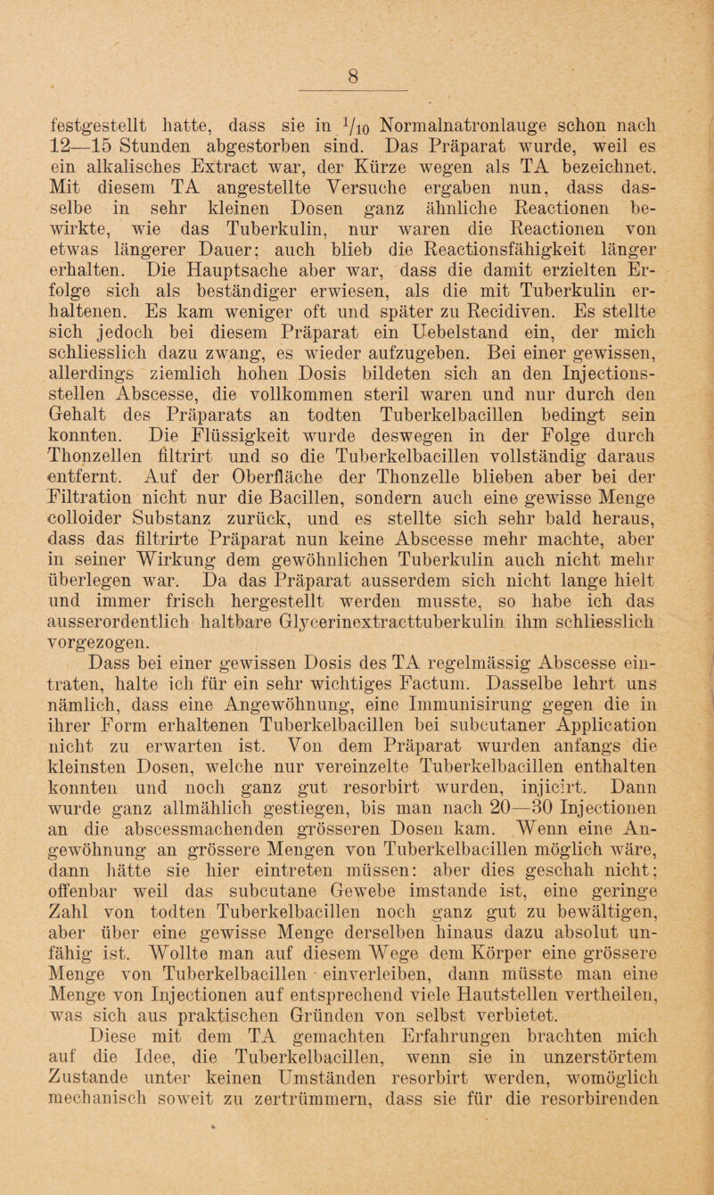 festgestellt hatte, dass sie in Vio Normalnatronlauge schon nach 12—15 Stunden abgestorben sind. Das Präparat wurde, weil es ein alkalisches Extract war, der Kürze wegen als TA bezeichnet. Mit diesem TA angestellte Versuche ergaben nun, dass das¬ selbe in sehr kleinen Dosen ganz ähnliche Reactionen be¬ wirkte, wie das Tuberkulin, nur waren die Reactionen von etwas längerer Dauer; auch blieb die Reactionsfähigkeit länger erhalten. Die Hauptsache aber war, dass die damit erzielten Er¬ folge sich als beständiger erwiesen, als die mit Tuberkulin er¬ haltenen. Es kam weniger oft und später zu Recidiven. Es stellte sich jedoch bei diesem Präparat ein Uebelstand ein, der mich schliesslich dazu zwang, es wieder aufzugeben. Bei einer gewissen, allerdings ziemlich hohen Dosis bildeten sich an den Injections- stellen Abscesse, die vollkommen steril waren und nur durch den Gehalt des Präparats an todten Tuberkelbacillen bedingt sein konnten. Die Flüssigkeit wurde deswegen in der Folge durch Thonzellen filtrirt und so die Tuberkelbacillen vollständig daraus entfernt. Auf der Oberfläche der Thonzelle blieben aber bei der Filtration nicht nur die Bacillen, sondern auch eine gewisse Menge colloider Substanz zurück, und es stellte sich sehr bald heraus, dass das filtrirte Präparat nun keine Abscesse mehr machte, aber in seiner Wirkung dem gewöhnlichen Tuberkulin auch nicht mehr überlegen war. Da das Präparat ausserdem sich nicht lange hielt und immer frisch hergestellt werden musste, so habe ich das ausserordentlich haltbare Glycerinextracttuberkulin ihm schliesslich vorgezogen. Dass bei einer gewissen Dosis des TA regelmässig Abscesse ein¬ traten, halte ich für ein sehr wichtiges Factum. Dasselbe lehrt uns nämlich, dass eine Angewöhnung, eine Immunisirung gegen die in ihrer Form erhaltenen Tuberkelbacillen bei subcutaner Application nicht zu erwarten ist. Von dem Präparat wurden anfangs die kleinsten Dosen, welche nur vereinzelte Tuberkelbacillen enthalten konnten und noch ganz gut resorbirt wurden, injicirt. Dann wurde ganz allmählich gestiegen, bis man nach 20—30 Injectionen an die abscessmachenden grösseren Dosen kam. Wenn eine An¬ gewöhnung an grössere Mengen von Tuberkelbacillen möglich wäre, dann hätte sie hier eintreten müssen: aber dies geschah nicht; offenbar weil das subcutane Gewebe imstande ist, eine geringe Zahl von todten Tuberkelbacillen noch ganz gut zu bewältigen, aber über eine gewisse Menge derselben hinaus dazu absolut un¬ fähig ist. Wollte man auf diesem Wege dem Körper eine grössere Menge von Tuberkelbacillen einverleiben, dann müsste man eine Menge von Injectionen auf entsprechend viele Hautstellen vertheilen, was sich aus praktischen Gründen von selbst verbietet. Diese mit dem TA gemachten Erfahrungen brachten mich auf die Idee, die Tuberkelbacillen, wenn sie in unzerstörtem Zustande unter keinen Umständen resorbirt werden, womöglich mechanisch soweit zu zertrümmern, dass sie für die resorbirenden