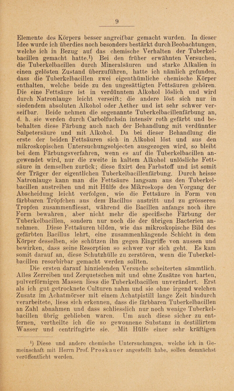 Elemente des Körpers besser angreifbar gemacht wurden. In dieser Idee wurde ich überdies noch besonders bestärkt durchBeobachtungen, welche ich in Bezug auf das chemische Verhalten der Tuberkel¬ bacillen gemacht hatte.1) Bei den früher erwähnten Versuchen, die Tuberkelbacillen durch Mineralsäuren und starke Alkalien in einen gelösten Zustand überzuführen, hatte ich nämlich gefunden, dass die Tuberkelbacillen zwei eigentümliche chemische Körper enthalten, welche beide zu den ungesättigten Fettsäuren gehören. Die eine Fettsäure ist in verdünntem Alkohol löslich und wird durch Natronlauge leicht verseift; die andere löst sich nur in siedendem absoluten Alkohol oder Aether und ist sehr schwer ver¬ seifbar. Beide nehmen die sogenannte Tuberkelbacillenfärbung an, d. h. sie werden durch Carboifuchsin intensiv roth gefärbt und be¬ behalten diese Färbung auch nach der Behandlung mit verdünnter Salpetersäure und mit Alkohol. Da bei dieser Behandlung die erste der beiden Fettsäuren sich in Alkohol löst und aus den mikroskopischen Untersuchungsobjecten ausgezogen wird, so bleibt bei dem Färbungsverfahren, wenn es auf die Tuberkelbacillen an¬ gewendet wird, nur die zweite in kaltem Alkohol unlösliche Fett¬ säure in demselben zurück; diese fixirt den Farbstoff und ist somit der Träger der eigentlichen Tuberkelbacillenfärbung. Durch heisse Natronlauge kann man die Fettsäure langsam aus den Tuberkel¬ bacillen austreiben und mit Hülfe des Mikroskops den Vorgang der Abscheiduug leicht verfolgen, wie die Fettsäure in Form von färbbaren Tröpfchen aus dem Bacillus austritt und zu grösseren Tropfen zusammenfliesst, während die Bacillen anfangs noch ihre Form bewahren, aber nicht mehr die specifische Färbung der Tuberkelbacillen, sondern nur noch die der übrigen Bacterien an¬ nehmen. Diese Fettsäuren bilden, wie das mikroskopische Bild des gefärbten Bacillus lehrt, eine zusammenhängende Schicht in dem Körper desselben, sie schützen ihn gegen Eingriffe von aussen und bewirken, dass seine Resorption so schwer vor sich geht. Es kam somit darauf an, diese Schutzhülle zu zerstören, wenn die Tuberkel¬ bacillen resorbirbar gemacht werden sollten. Die ersten darauf hinzielenden Versuche scheiterten sämmtlich. Alles Zerreiben und Zerquetschen mit und ohne Zusätze von harten, pulverförmigen Massen liess die Tuberkelbacillen unverändert. Erst als ich gut getrocknete Culturen nahm und sie ohne irgend welchen Zusatz im Achatmörser mit einem Achatpistill lange Zeit hindurch verarbeitete, liess sich erkennen, dass die färbbaren Tuberkelbacillen an Zahl abnahmen und dass schliesslich nur noch wenige Tuberkel¬ bacillen übrig geblieben waren. Um auch diese sicher zu ent¬ fernen, vertheilte ich die so gewonnene Substanz in destillirtem Wasser und centrifugirte sie. Mit Hülfe einer sehr kräftigen 9 Diese und andere chemische Untersuchungen, welche ich in Ge¬ meinschaft mit Herrn Prof. Proskauer angestellt habe, sollen demnächst veröffentlicht werden.