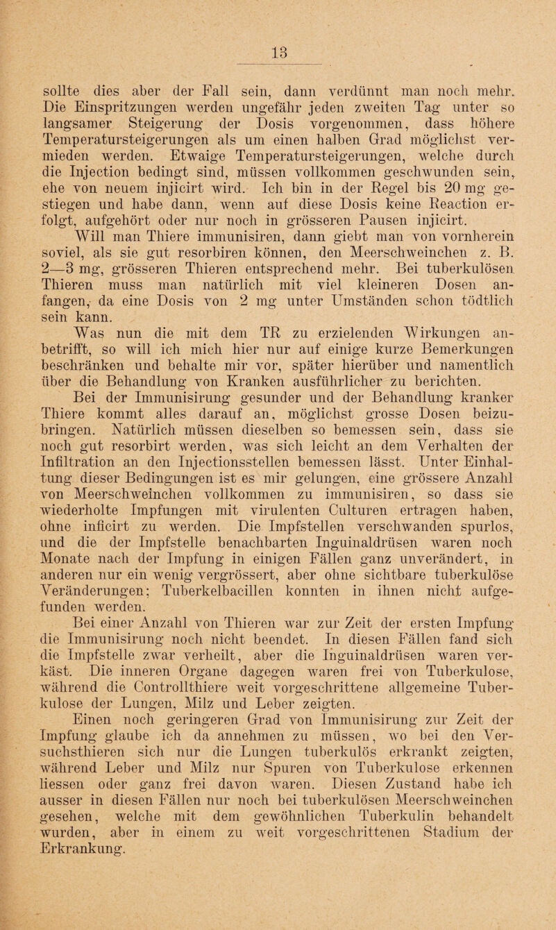 sollte dies aber der Fall sein, dann verdünnt man noch mehr. Die Einspritzungen werden ungefähr jeden zweiten Tag unter so langsamer Steigerung der Dosis vorgenommen, dass höhere Temperatursteigerungen als um einen halben Grad möglichst ver¬ mieden werden. Etwaige Temperatursteigerungen, welche durch die Injection bedingt sind, müssen vollkommen geschwunden sein, ehe von neuem injicirt wird. Ich bin in der Regel bis 20 mg ge¬ stiegen und habe dann, wenn auf diese Dosis keine Reaction er¬ folgt, aufgehört oder nur noch in grösseren Pausen injicirt. Will man Thiere immunisiren, dann giebt man von vornherein soviel, als sie gut resorbiren können, den Meerschweinchen z. B. 2—3 mg, grösseren Thieren entsprechend mehr. Bei tuberkulösen Thieren muss man natürlich mit viel kleineren Dosen an¬ fangen,- da eine Dosis von 2 mg unter Umständen schon tödtlich sein kann. Was nun die mit dem TR zu erzielenden Wirkungen an¬ betrifft, so will ich mich hier nur auf einige kurze Bemerkungen beschränken und behalte mir vor, später hierüber und namentlich über die Behandlung von Kranken ausführlicher zu berichten. Bei der Immunisirung gesunder und der Behandlung kranker Thiere kommt alles darauf an, möglichst grosse Dosen beizu¬ bringen. Natürlich müssen dieselben so bemessen sein, dass sie noch gut resorbirt werden, was sich leicht an dem Verhalten der Infiltration an den Injectionsstellen bemessen lässt. Unter Einhal¬ tung dieser Bedingungen ist es mir gelungen, eine grössere Anzahl von Meerschweinchen vollkommen zu immunisiren, so dass sie wiederholte Impfungen mit virulenten Culturen ertragen haben, ohne inficirt zu werden. Die Impfstellen verschwanden spurlos, und die der Impfstelle benachbarten Inguinaldrüsen waren noch Monate nach der Impfung in einigen Fällen ganz unverändert, in anderen nur ein wenig vergrössert, aber ohne sichtbare tuberkulöse Veränderungen; Tuberkelbacillen konnten in ihnen nicht aufge¬ funden werden. Bei einer Anzahl von Thieren war zur Zeit der ersten Impfung die Immunisirung noch nicht beendet. In diesen Fällen fand sich die Impfstelle zwar verheilt, aber die Inguinaldrüsen waren ver¬ käst. Die inneren Organe dagegen Avaren frei von Tuberkulose, während die Controllthiere Aveit vorgeschrittene allgemeine Tuber¬ kulose der Lungen, Milz und Leber zeigten. Einen noch geringeren Grad von Immunisirung zur Zeit der Impfung glaube ich da annehmen zu müssen, wo bei den Ver- suchsthieren sich nur die Lungen tuberkulös erkrankt zeigten, während Leber und Milz nur Spuren von Tuberkulose erkennen. Hessen oder ganz frei davon Avaren. Diesen Zustand habe ich ausser in diesen Fällen nur noch bei tuberkulösen Meerschweinchen gesehen, welche mit dem gewöhnlichen Tuberkulin behandelt wurden, aber in einem zu Aveit vorgeschrittenen Stadium der Erkrankung.