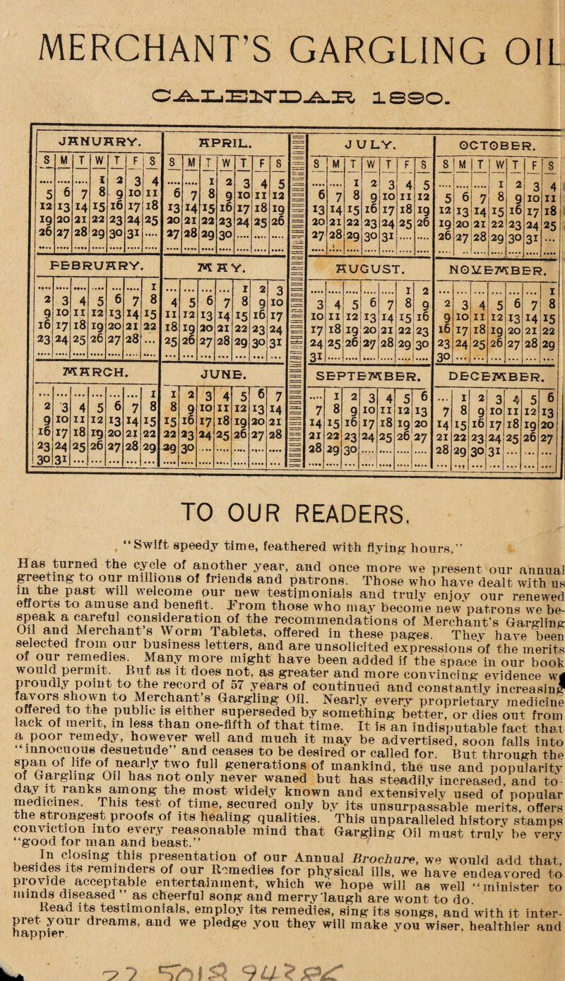 MERCHANT’S GARGLING OIL 1890. JHNUHRY. HPRIL JULY. OCTOBER. S M T W T F S 3 M T W T F s 7= S M T W T F S S M T W T F s l 2 3 4 1 2 Q A C 1 2 4 11 5 6 7 8 9 10 11 6 7 8 9 O 10 II O 12 == 6 7 8 9 0 10 II J 12 5 6 7 8 9 3 10 12 13 14 15 16 17 18 13 14 15 ib 17 18 19 = 13 M 15 16 17 18 19 12 13 14 15 16 17 18 IQ 20 21 22 23 24 25 20 21 22 23 24 25 2b = 20 21 22 23 24 25 26 19 20 21 22 23 24 25 26 27 28 29 30 31 27 28 29 30 ==7 27 28 29 30 31 .... 26 27 28 29 30 3i ] -E BF fU KF M K Y\ n HUGUST. NOi£I ~T* fB EK 1 I ? O = T 2 3 4 5 6 7 8 4 5 6 7 8 9 J 10 = 3 4 5 6 7 8 9 2 3 4 5 6 7 8 9 IO 11 12 13 14 15 11 12 13 14 15 ib 17 5== 10 11 12 13 14 15 16 9 10 11 12 13 14 15 ID i7 18 *9 20 22 18 19 20 21 22 23 24 17 18 19 20 21 22 23 16 17 18 19 20 21 22 23 24 25 26 27 28 25 26 27 28 29 30 3i 24 31 25 26 27 28 29 30 23 30 24 25 26 27 28 29 MKRCH * JUNE. 5 SEPTEMBER. I 5ECEKB1 =R 1 1 2 3 4 5 6 7 .... I 2 3 4 5 6 I 2 3 4 5 6 2 3 4 b b 7 8 8 9 10 11 12 13 14 == 7 8 9 10 11 12 *3 7 8 9 10 11 12 13 9 10 11 12 13 14 15 15 16 17 18 19 20 21 r~= 14 15 16 17 18 19 20 14 15 16 17 18 *9 20 16 17 18 19 20 21 22 22 23 24 25 26 27 28 21 22 23 24 25 26 27 21 221 23 24 25 26 27 23 24 25 26 27 28 29 29 30 28 29 30 28 30 31 30 3i ... ... .... .... .... .... ... .... • ••* .... .7. ::: TO OUR READERS. . “Swift speedy time, feathered with flying hours,-’ Has turned the cycle of another year, and once more we present our annua to our millions of friends and patrons. Those who have dealt with ui- m the past will welcome our new testimonials and truly enjov our renewed efforts to amuse and benefit. J1 rom those who may become new patrons we be¬ speak a careful consideration of the recommendations of Merchant’s Gargling Oil and Merchant’s Worm Tablets, offered in these pages Thev have beer selected from our business letters, and are unsolicited expressions of the merits of our remedies Many more might have been added if the space in our boot would, pei niit. But as it does not, as greater and more convincing evidence wi proudly point to the record of 57 years of continued and constantly increasing fav ors shown to Merchant’s Gargling Oil. Nearly every proprietary medicine offered to the public is either superseded by something better, or dies out from lack of merit, in less than one-fifth of that time. It is an indisputable fact that a poor remedy, however well and much it may be advertised, soon falls into innocuous desuetude” and ceases to be desired or called for But through the spam of life of nearly two full generations of mankind, the use and popularity of (.Taiglmg Oil has not only never waned but has steadily increased, and to day it ranks among the most widely known and extensively used of popular medicines. This test of time, secured only by its unsurpassable merits, offers the strongest proofs of its healing qualities. This unparalleled history stamps conviction into every reasonable mind that Gargling Oil must truly be very “good for man and beast.” , .^,n dosing this presentation of our Annual Brochure, we would add that, besides its reminders of our Remedies for physical ills, we have endeavored to provide acceptable entertainment, which we hope will as well “minister to minds diseased ” as cheerful song and merry’laugh are wont to do Read its testimonials, employ its remedies, sing its songs, and with it inter¬ pret your dreams, and we pledge you they will make von wiser, healthier and happier.