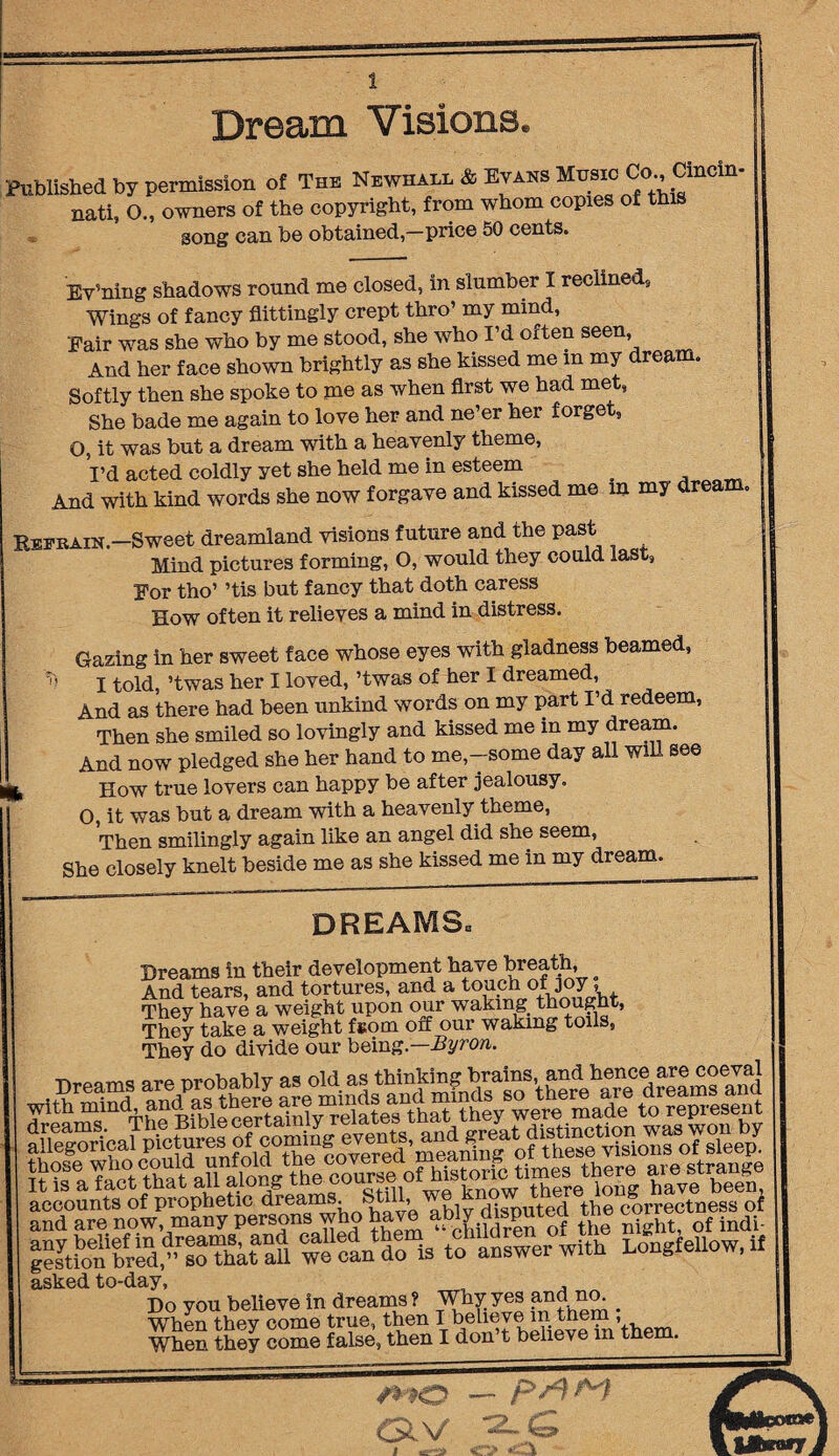 Dream Visions, Published by permission of The Newham. & Evans Music Co., Cmcin- nati, O., owners of the copyright, from whom copies of this song can be obtained,-price 50 cents. Ev5ning shadows round me closed, in slumber I reclined, Wings of fancy flittingly crept thro’ my mind, Fair was she who by me stood, she who I’d often seen. And her face shown brightly as she kissed me m my dream. Softly then she spoke to me as when first we had me , She bade me again to love her and ne’er her forget, O, it was but a dream with a heavenly theme, I’d acted coldly yet she held me in esteem _ And with kind words she now forgave and kissed me m my dream. Refrain.—Sweet dreamland visions future and the past Mind pictures forming, O, would they could last. For tho’ ’tis but fancy that doth caress How often it relieves a mind in distress. Gazing in her sweet face whose eyes with gladness beamed, m I told, ’twas her I loved, ’twas of her I dreamed, And as there had been unkind words on my part I’d redeem, Then she smiled so lovingly and kissed me m my dream. And now pledged she her hand to me,-some day all Will see b How true lovers can happy be after jealousy. O, it was but a dream with a heavenly theme, Then smilingly again like an angel did she seem, She closely knelt beside me as she kissed me in my dream. DREAMS* Dreams in their development have breath, And tears, and tortures, and a touch of joy, They have a weight upon our waking thought, They take a weight f»om off our waking toils, They do divide our being.—Byron. iigssiis have ably disputed the c—ess oi g?syt?o bUd,”rsoTbktaaU wl oando is to answer with Longfellow, if asked to-day, , , Do you believe in dreams ? Why yes and no. _ When they come true, then I believe in them ,