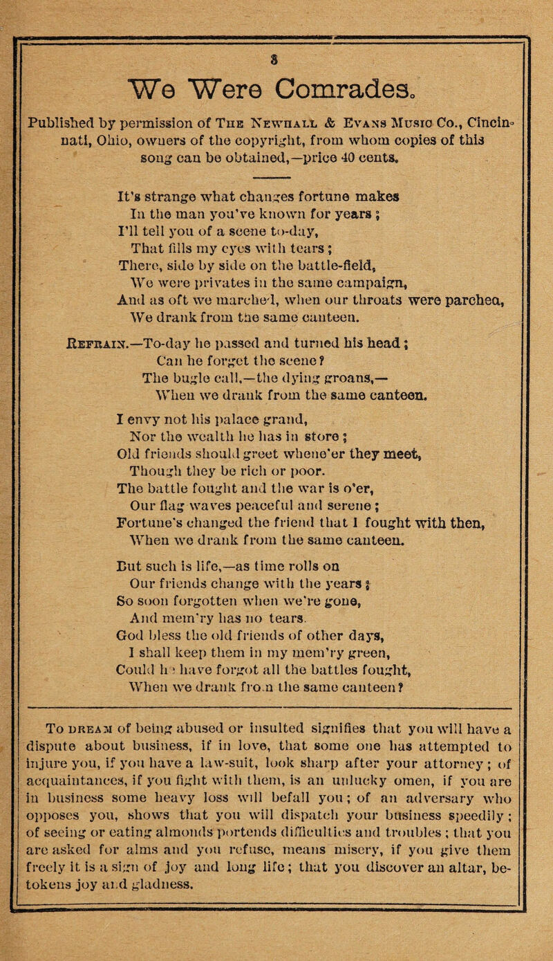 We Were Comrades,, Published by permission of Tub Newhall & Evans Music Co., Cincim nati, Ohio, owners of the copyright, from whom copies of this song can be obtained,—price 40 cents. It's strange what changes fortune makes In the man you’ve known for years; I’ll tell you of a scene to-day, That fills my eyes with tears; There, side by side on the battle-field, We were privates in the same campaign. And as oft we marched, when our throats were parched, We drank from the same canteen. Refrain.—To-day he passed and turned his head; Can he forget the scene? The bugle call,—the dying groans,— When we drank from the same canteen. I envy not his palace grand, Nor the wealth he has in store ; Old friends should greet whene'er they meet, Though they be rich or poor. The battle fought and the war is o’er, Our flag waves peaceful and serene ; Fortune's changed the friend that I fought with then, When we drank from the same canteen. But such is life,—as time rolls on Our friends change with the years % So soon forgotten when we're gone, And mem'ry has no tears. God bless the old friends of other days, I shall keep them in my mem’ry green, Could ha have forgot all the battles fought, When we drank from the same canteen? To dream of being abused or insulted signifies that you will have a dispute about business, if in love, that some one has attempted to injure you, if you have a law-suit, look sharp after your attorney ; of acquaintances, if you fight with them, is an unlucky omen, if you are in business some heavy loss wdl befall you; of an adversary who opposes you, shows that you will dispatch your business speedily ; of seeing or eating almonds portends difficulties and troubles ; that you are asked for alms and you refuse, means misery, if you give them freely it is a sign of joy and long life; that you discover an altar, be¬ tokens joy ai d gladness.