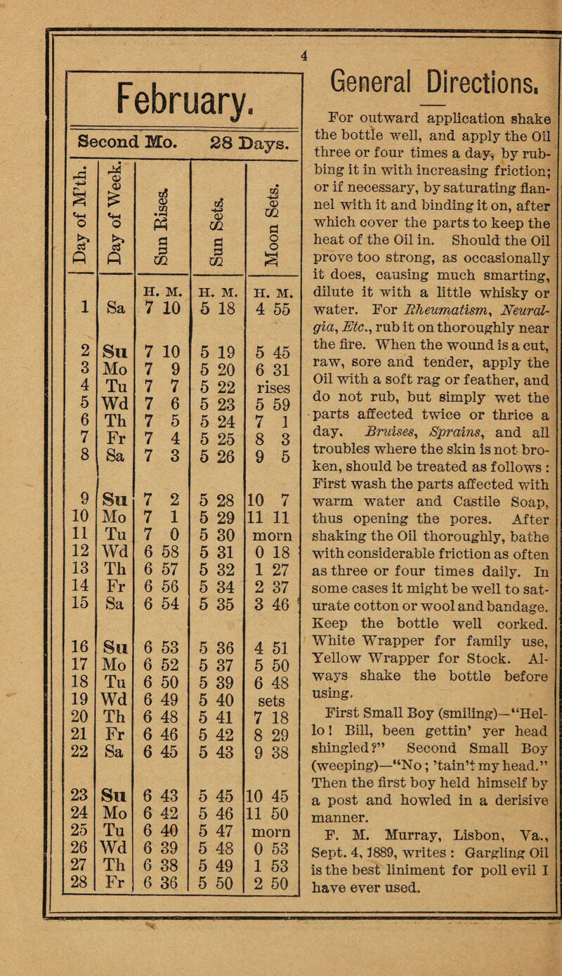 Febri Second Mo. 28 Days. • -M a O £ A Day of Week. Sun Bises. Sun Sets. Moon Sets. H. M. H. M. H. M. 1 Sa 7 10 5 18 4 55 2 Su 7 10 5 19 5 45 3 Mo 7 9 5 20 6 31 4 Tu 7 7 5 22 rises 5 Wd 7 6 5 23 5 59 6 Th 7 5 5 24 7 1 7 Fr 7 4 5 25 8 3 8 Sa 7 3 5 26 9 5 9 Su 7 2 5 28 10 7 10 Mo 7 1 5 29 11 11 11 Tu 7 0 5 30 morn 12 Wd 6 58 5 31 0 18 13 Th 6 57 5 32 1 27 14 Fr 6 56 5 34 2 37 15 Sa 6 54 5 35 3 46 1 16 Su 6 53 5 36 4 51 17 Mo 6 52 5 37 5 50 18 Tu 6 50 5 39 6 48 19 Wd 6 49 5 40 sets 20 Th 6 48 5 41 7 18 21 Fr 6 46 5 42 8 29 22 Sa 6 45 5 43 9 38 23 Su 6 43 5 45 10 45 24 Mo 6 42 5 46 11 50 25 Tu 6 40 5 47 morn 26 Wd 6 39 5 48 0 53 27 Th 6 38 5 49 1 53 28 Fr 6 36 5 50 2 50 General Directions, For outward application shake the bottle well, and apply the Oil three or four times a day, by rub¬ bing it in with increasing friction; or if necessary, by saturating flan¬ nel with it and binding it on, after which cover the parts to keep the heat of the Oil in. Should the Oil prove too strong, as occasionally it does, causing much smarting, dilute it with a little whisky or water. For Rheumatism, Neural¬ gia, Etc., rub it on thoroughly near the fire. When the wound is a cut, raw, sore and tender, apply the Oil with a soft rag or feather, and do not rub, but simply wet the parts affected twice or thrice a day. Bruises, Sprains, and all troubles where the skin is not bro¬ ken, should be treated as follows : First wash the parts affected with warm water and Castile Soap, thus opening the pores. After shaking the Oil thoroughly, bathe with considerable friction as often as three or four times daily. In some cases it might be well to sat¬ urate cotton or wool and bandage. Keep the bottle well corked. White Wrapper for family use, Yellow Wrapper for Stock. Al¬ ways shake the bottle before using. First Small Boy (smiling)—“Hel¬ lo 1 Bill, been gettin’ yer head shingled?” Second Small Boy (weeping)—“No; ’tain’tmy head.” Then the first boy held himself by a post and howled in a derisive manner. F. M. Murray, Lisbon, Va., Sept. 4,1889, writes : Gargling Oil is the best liniment for poll evil I have ever used.