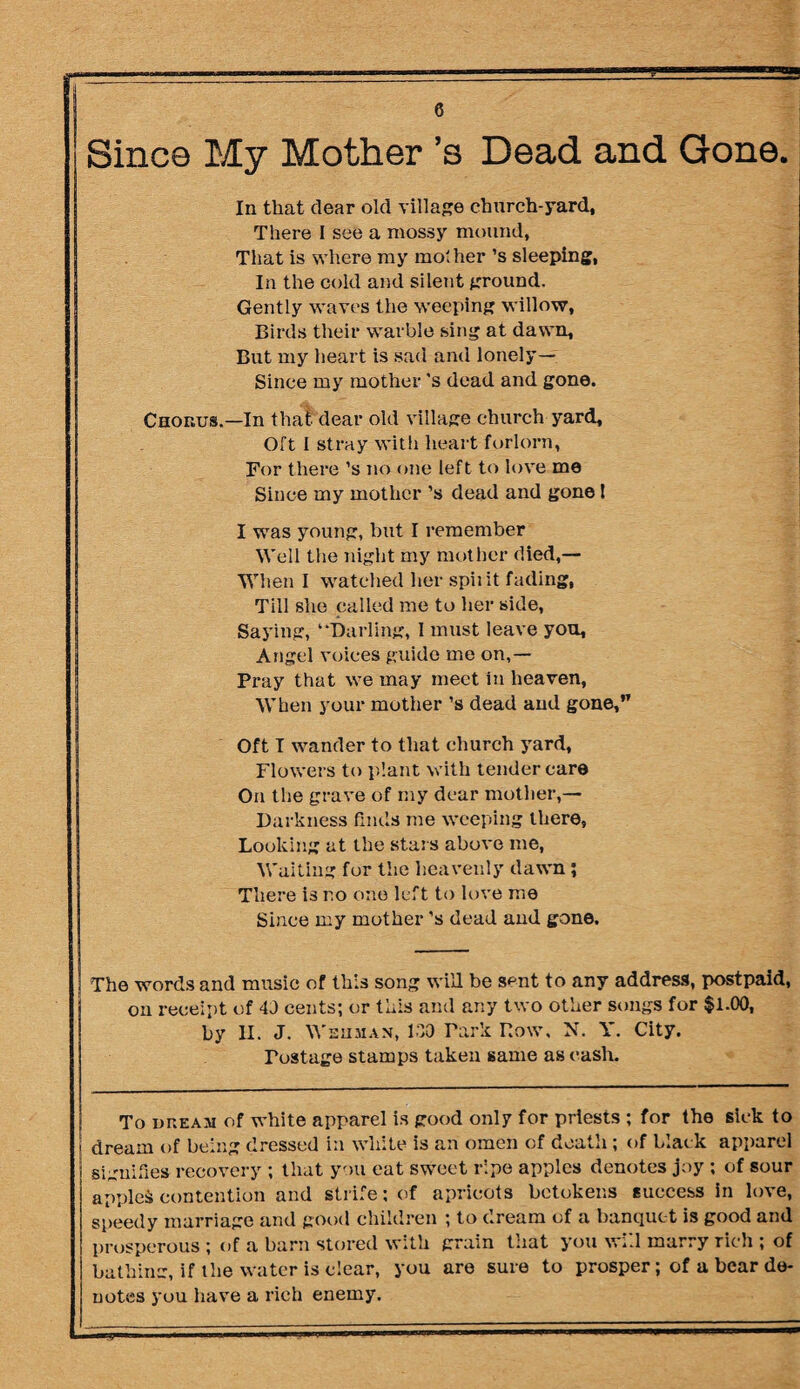 Since My Mother’s Dead and Gone. In that dear old village church-yard, There I see a mossy mound, That is where ray mother ’s sleeping, In the cold and silent ground. Gently waves the weeping willow, Birds their warble sing at dawn. But my heart is sad and lonely— Since my mother's dead and gone. Cnonus.—In that dear old village church yard. Oft I stray with heart forlorn, For there’s no one left to love me Since my mother ’s dead and gone! I was young, but I remember Well the night my mother died,— When I watched her spiiit fading, Till she called me to her side, Saying, “Darling, I must leave you, Angel voices guide me on,— Pray that we may meet in heaven, When your mother’s dead and gone,” Oft I wander to that church yard, Flowers to plant with tender care On the grave of my dear mother,— Darkness finds me weeping there, Looking at the stars above me, Waiting for the heavenly dawn; There is no one left to love me Since my mother’s dead and gone. The words and music of this song will be sent to any address, postpaid, on receipt of 40 cents; or this and any two other songs for $1.00, by II. J. Wsuman, 100 Park Row, N. Y. City. Postage stamps taken same as cash. To nr.EAM of white apparel is good only for priests ; for the sick to dream of being dressed in white is an omen of death ; of black apparel signifies recovery ; that you eat sweet ripe apples denotes joy ; of sour applet contention and strife; of apricots betokens success in love, speedy marriage and good children ; to dream of a banquet is good and prosperous ; of a barn stored with grain that you will marry rich ; of bathing, if the water is clear, you are sure to prosper; of a bear de¬ notes you have a rich enemy.