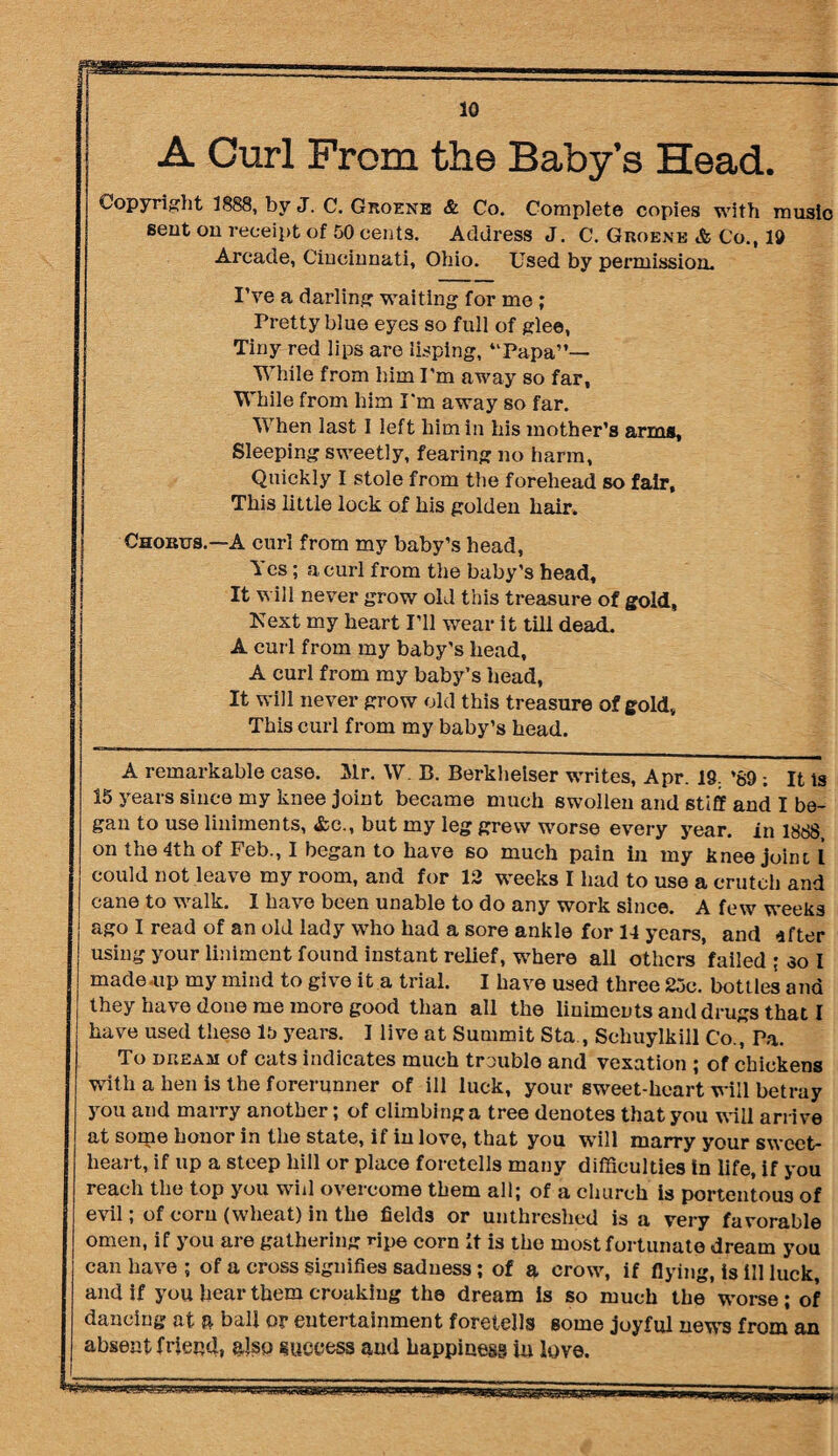 A Curl Prom the Baby’s Head. Copyright 1888, by J. C. Groene & Co. Complete copies with music sent on receipt of 50 cents. Address J. C. Groene & Co., 10 Arcade, Cincinnati, Ohio. Used by permission. I’ve a darling waiting for me; Pretty blue eyes so full of glee, Tiny red lips are lisping, “Papa”— While from him I'm away so far, While from him I'm away so far. When last I left him in his mother’s arms, Sleeping sweetly, fearing no harm, Quickly I stole from the forehead so fair. This little lock of his golden hair. Chorus.—A curl from my baby’s head, Yes; a curl from the baby’s head. It will never grow old this treasure of gold, Next my heart I’ll wear it till dead. A curl from my baby’s head, A curl from my baby’s head, It will never grow old this treasure of gold. This curl from my baby’s head. A remarkable case. Mr. W. B. Berkheiser writes, Apr. 19. *69 : It is 15 years since my knee joint became much swollen and stiff and I be¬ gan to use liniments, &c., but my leg grew worse every year, in 1888, on the 4th of Feb., I began to have so much pain in my knee joint 1 could not leave my room, and for 12 weeks I had to use a crutch and cane to walk. I have been unable to do any wurk since. A few weeks ago I read of an old lady who had a sore ankle for 14 years, and after using your liniment found instant relief, where all others failed ; so I made up my mind to give it a trial. I have used three 25c. bottles and they have done me more good than all the liuiments and drugs that I have used these 15 years. I live at Summit Sta , Schuylkill Co., Pa. To dream of cats indicates much trouble and vexation ; of chickens with a hen is the forerunner of ill luck, your sweet-heart will betray you and marry another; of climbing a tree denotes that you will arrive at some honor in the state, if in love, that you will marry your sweet¬ heart, if up a steep hill or place foretells many difficulties in life, if you reach the top you will overcome them all; of a church is portentous of evil; of corn (wheat) in the fields or unthreshed is a very favorable omen, if you are gathering ripe corn It is the most fortunate dream you can have ; of a cross signifies sadness; of a crow, if flying, is ill luck and if you hear them croakiug the dream is so much the wmrse; of dancing at ft ball or entertainment foretells some joyful news from an | absent friend, also success aud happiness iu love.
