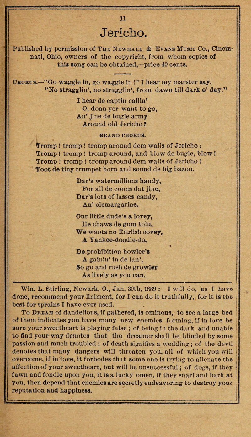 itnm iimmi— nt nun n Mmiwinn imti-t n irin »WiTn ■ n r ■■ —— ■ i» 11 Jericho. Published by permission of The Newhall & Evans Music Co., Cinefe- j nati, Ohio, owners of the copyright, from whom copies of this song can be obtained,—price 40 cents. Chorus.—“Go waggle in, go waggle in 1” I hear my marster say. “No stragglin’, no stragglin’, from dawn till dark o’ day/9 I hear de captin callin’ O, doan yer want to go, An’ jine de bugle army Around old Jericho ? 6BAND CHOBUS. Trornp 1 tromp! tromp around dem walls of Jericho i Tromp 1 tromp ! tromp around, and blow de bugle, blow 1 Tromp 1 tromp ! tromp around dem walls of Jericho I Toot de tiny trumpet horn and sound de big bazoo. Dar’s watermillions handy, For all de coons dat jine, Dar’s lots of lasses candy, An’ olemargarine. Our little dude’s a lovey, lie chaws de gum tolu, We wants no English covey, A Yankee-doodle-do. ♦ De.prohibition howler’s A gainin’ in de lan’, So go and rush de growler As lively as you can. —— .. ■■ i  ■ 1 ... i—i.i ■■■■ mi ■■ i' ■ i r,— i...iw ill . TTli Win. L. Stirling, Newark, O., Jan. 30th, 1889 : I will do, as 1 hav© done, recommend your liniment, for 1 can do it truthfully, for it is the best for sprains I have ever used. To Dream of dandelions, if gathered. Is ominous, to see a large bed of them indicates you have many new enemies forming, if in love b© sure your sweetheart is playing false ; of being in the dark and unable to find your way denotes that the dreamer shall be blinded by some passion and much troubled ; of death signifies a wedding; of the devil denotes that many dangers will threaten you, all of which you will 1 overcome, if in love, it forbodes that some one is trying to alienate th© \ affection of your sweetheart, but will be unsuccessful; of dogs, if they \ fawn and fondle upon you, it is a lucky omen, if they snai l and bark at : you, then depend that enemies are secretly endeavoring to destroy your reputation and happiness.
