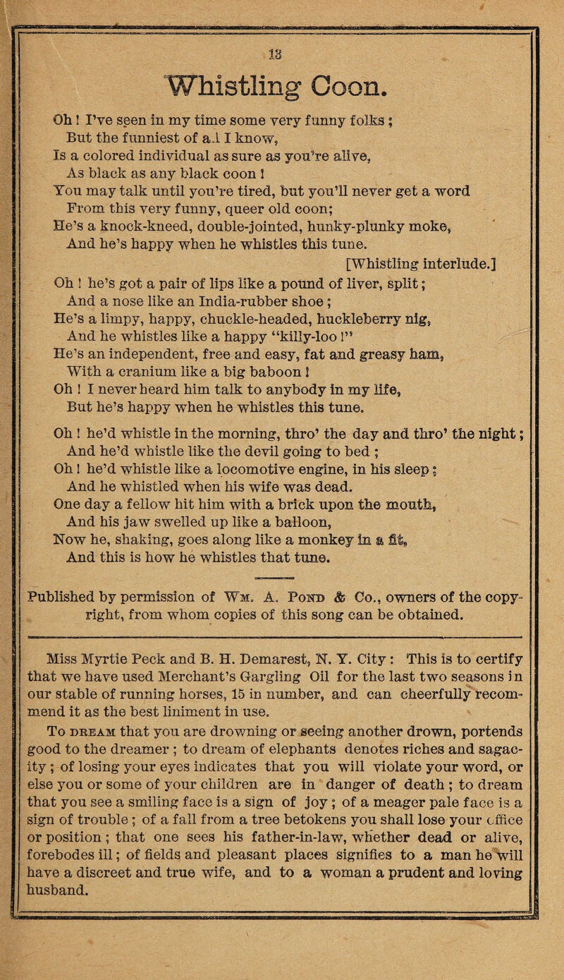Whistling Coon. Oh I I’ve seen in my time some very funny folks; But the funniest of a.l I know, Is a colored individual as sure as you’re alive, As black as any black coon 1 You may talk until you’re tired, but you’ll never get a word Prom this very funny, queer old coon; He’s a knock-kneed, double-jointed, hunky-plunky moke, And he’s happy when he whistles this tune. [Whistling interlude.] Oh ! he’s got a pair of lips like a pound of liver, split; And a nose like an India-rubber shoe ; He’s a limpy, happy, chuckle-headed, huckleberry nig, And he whistles like a happy “killy-loo 1” He’s an independent, free and easy, fat and greasy ham. With a cranium like a big baboon I Oh ! I never heard him talk to anybody in my life, But he’s happy when he whistles this tune. Oh ! he’d whistle in the morning, thro’ the day and thro’ the night; And he’d whistle like the devil going to bed ; Oh! he’d whistle like a locomotive engine, in his sleep; And he whistled when his wife was dead. One day a fellow hit him with a brick upon the mouth, And his jaw swelled up like a balloon, Now he, shaking, goes along like a monkey in a fit. And this is how he whistles that tune. Published by permission of Wm. A. Pohd &■ Co., owners of the copy¬ right, from whom copies of this song can be obtained. Miss Myrtie Peck and B. H. Demarest, N. Y. City: This is to certify that we have used Merchant’s Gargling Oil for the last two seasons in our stable of running horses, 15 in number, and can cheerfully recom¬ mend it as the best liniment in use. To dream that you are drowning or seeing another drown, portends good to the dreamer ; to dream of elephants denotes riches and sagac¬ ity ; of losing your eyes indicates that you will violate your word, or else you or some of your children are in danger of death ; to dream that you see a smiling face is a sign of joy; of a meager pale face is a sign of trouble ; of a fall from a tree betokens you shall lose your office or position; that one sees his father-in-law, whether dead or alive, forebodes ill; of fields and pleasant places signifies to a man he will have a discreet and true wife, and to a woman a prudent and loving husband.