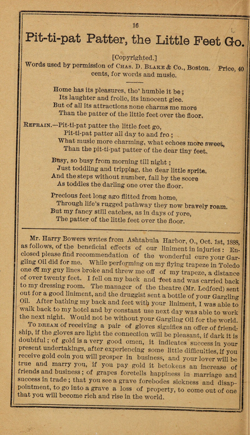 Pit-ti-pat Patter, the Little Feet Go [Copyrighted.] Words used by permission of Chas. D. Blake & Co„ Boston, Price, cents, for words and music. Home has its pleasures, tho’ humble it b©; Its laughter and frolic, its innocent glee. But of all its attractions none charms me mo?® Than the patter of the little feet over the floor, Reekain.—Pit-ti-pat patter the little feet go, Pit-ti-pat patter all day to and fro ; What music more charming, what echoes more sweet. Than the pit-ti-pat patter of the dear tiny feet. Busy, so busy from morning till night; Just toddling and tripping, the dear little sprite. And the steps without number, fall by the score As toddles the darling one over the floor. Precious feet long ago flitted from home, Thiough life s rugged pathway they now bravely roam. But my fancy still catches, as in days of yore, The patter of the little feet over the floor. Mr. Harry Bowers writes from Ashtabula Harbor, O., Oct. 1st 1888 as follows, of the beneficial effects of our liniment in injuries • En¬ closed please find recommendation of the wonderful cure your Gar¬ gling Oil did for me. While performing on my flying trapeze in Toledo one <5f my guy lines broke and threw me off of my trapeze, a distance of over twenty feet. I fell on my back and feet and was carried back to my dressing room. The manager of the theatre (Mr. Ledford) sent out for a good liniment, and the druggist sent a bottle of your Gargling Oil. After bathing my back and feet with your liniment, I was able to walk back to my hotel and by constant use next day was able to work the next night. Would not be without your Gargling Oil for the world. To dream of receiving a pair of gloves signifies an offer of friend¬ ship, if the gloves are light the connection will be pleasant, if dark it is doubtful; of gold is a very good omen, it indicates success in your present undertakings, after experiencing some little difficulties, if you receive gold coin you will prosper in business, and your lover ’will be true and marry you, if you pay gold it betokens an increase of friends and business ; of grapes foretells happiness in marriage and success in trade ; that you see a grave forebodes sickness and disap¬ pointment, to go into a grave a loss of property, to come out of one that you will become rich and rise in the world.