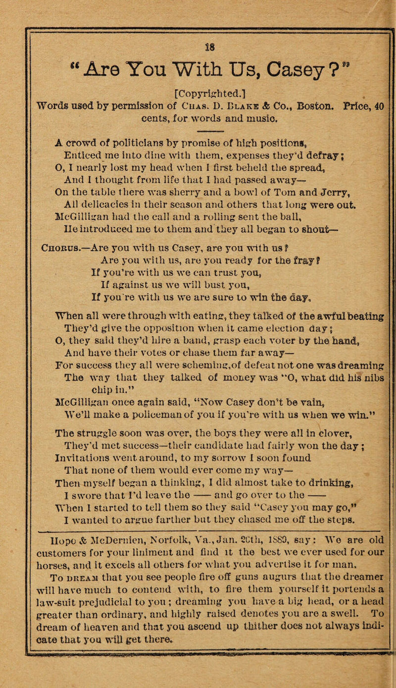 “ Are You With Us, Casey ?” [Copyrighted.] Words used by permission of Cuas. D. Blake & Co., Boston. Price, 40 cents, for words and musio. A crowd of politicians by promise of high positions, Enticed me into dine with them, expenses they'd defray; O, I nearly lost my head when I first beheld the spread. And I thought from life that I had passed away— On the table there was sherry and a bowl of Tom and Jerry, All delicacies in their season and others that long were out. McGilligan had the call and a rolling sent the ball, lie introduced me to them and they all began to shout— Cnoitus.—Are you with us Casey, are you with us f Are you with us, are you ready for the fray? If you’re with us we can trust you, If against us we will bust you, If you're with us we are sure to win the day. When all were through with eating, they talked of the awful beating They’d give the opposition when it came election day; O, they said they’d hire a band, grasp each voter by the hand, And have their votes or chase them far away— For success they all were scheming,of defeat not one was dreaming The way that they talked of money was “O, what did his nibs chip in.” McGilligan once again said, “Now Casey don’t be vain, We’ll make a policeman of you if you’re with us when we win.” The struggle soon was over, the boys they were all in clover, They'd met success—their candidate had fairly won the day ; Invitations went around, to my sorrow I soon found That none of them would ever come my way— Then myself began a thinking, I did almost take to drinking, I swore that I’d leave the-and go over to the- When 1 started to tell them so they said “Casey you may go,” I wanted to argue farther but they chased me off the steps. Hope & McDernien, Norfolk, Va., Jan. 2Cth, 1SS9, say: Wo are old customers for your liniment and find it the best we ever used for our horses, and it excels all others for what you advertise it for man. To dream that you see people fire off guns augurs that the dreamer will have much to contend with, to fire them yourself it porteuds a law-suit prejudicial to you ; dreaming you have a big head, or a head greater than ordinary, and highly raised denotes you are a swell. To dream of heaven and that you ascend up thither does not always indi¬ cate that you will get there.