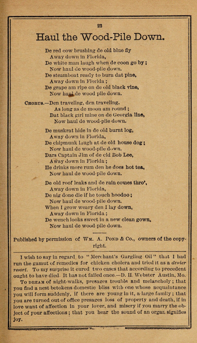 Haul the Wood-Pile Down. De red cow brushing de old blue fly Away down in Florida, De white man laugh when de coon go by; Now haul do wood-pile down. De steamboat ready to burn dat pine. Away down in Florida ; De grape am ripe on de old black vine, Now hajtf.de wood pile down. Choutts.—Den traveling, den traveling. As long as de moon am round ; Dat black girl mine on de Georgia line. Now haul de wood-pile down. De muskrat hide in de old burnt log. Away down in Florida, De chipmunk laugh at de old house dog; Now haul de wood-pile down, Dars Captain Jim of de cld Bob Lee, Away down in Florida ; He drinks more rum den he does hot tea. Now haul de wood-pile down. De old roof leaks and de rain comes thro’, Away down in Florida, De nig done die if he touch hoodoo; Now haul de wood-pile down. When I grow weary den I lay down, Away down in Florida ; De wench looks sweet in a new clean gown. Now haul de wood-pile down. Published by permission of Wm. A. Pond & Co., owners of the copy¬ right. I wish to say in regard to “ Merchant’s Gargling Oil ” that I had run the gamut of remedies for chicken cholera and tried it as a denier resort. To my surprise it cured two cases that according to precedent ought to have died. It has not failed once —D. II. Webster Austin, Mo. To dueam of night-walks, presages trouble and melancholy ; that you find a nest betokens domestic bliss with one whose acquaintance you will form suddenly, if there are young in it, a large family ; that you are turned out of office presages loss of property and death, if in love want of affection in your lover, and misery if you marry the ob¬ ject of your affections ; that you hear the sound of an organ signifies joy. ■- - - - ' ■ i—— ' 1 r 10 i-_