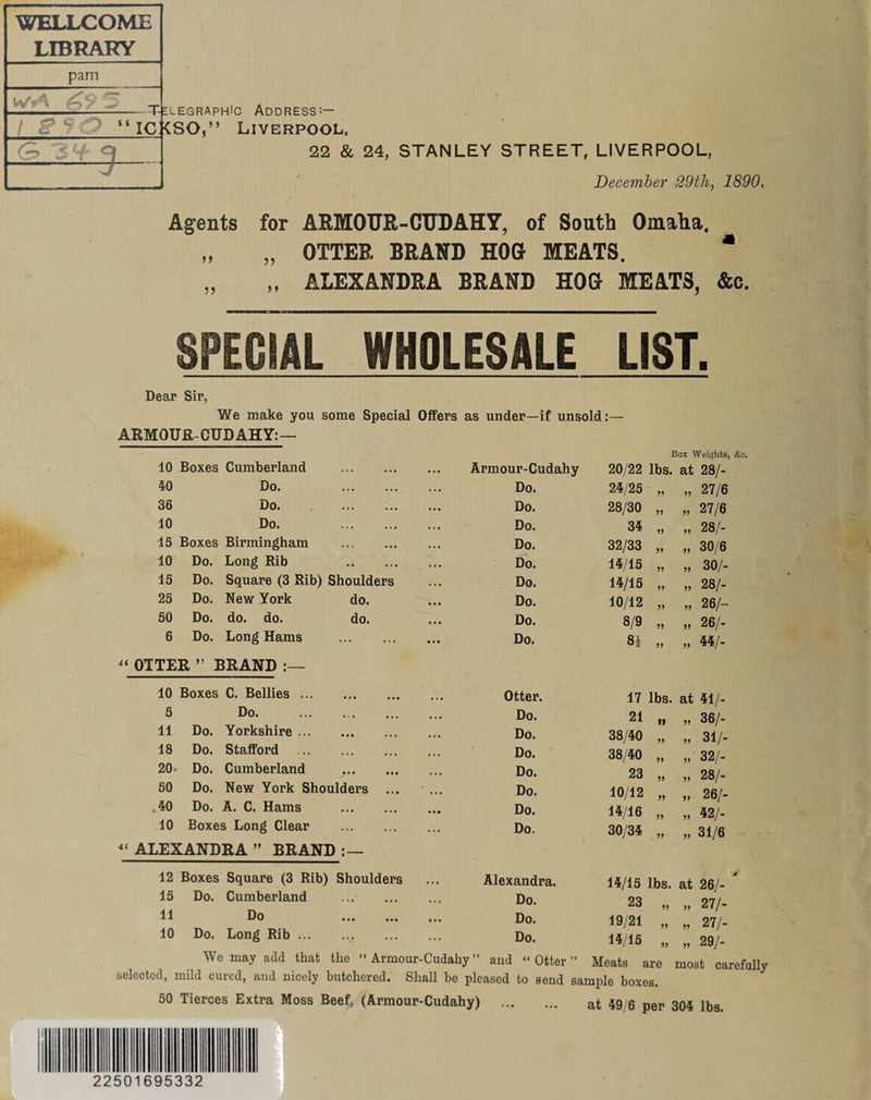 WELLCOME LIBRARY pam iwA ^ 5 _ 3’+ 3 Telegraphic Address:— “ ICKSO,” Liverpool, 22 & 24, STANLEY STREET, LIVERPOOL, December 29th, 1890, Agents for ARMOUR-CUDAHY, of South Omaha. OTTER BRAND HOG MEATS. * ALEXANDRA BRAND HOG MEATS, &c. ff 5) SPECIAL WHOLESALE LIST. Dear Sir, We make you some Special Offers as under—if unsold:— ARMOUR-CUD AH Y: — 15 25 50 6 “OTTER 10 Boxes Cumberland 40 Do. 36 Do. 10 Do. 15 Boxes Birmingham 10 Do. Long Rib Square (3 Rib) Shoulders Do. Do. Do. Do. 55 New York do. do. Long Hams BRAND :— do. do. 10 Boxes C. Bellies. 5 Do. 11 Do. Yorkshire. 18 Do. Stafford . 20. Do. Cumberland .. 50 Do. New York Shoulders .40 Do. A. C. Hams . 10 Boxes Long Clear . 4< ALEXANDRA ” BRAND 12 Boxes Square (3 Rib) Shoulders 15 Do. Cumberland . 11 Do . 10 Do. Long Rib.. rmour-Cudahy 20/22 lbs. Do. 24/25 J5 Do. 28/30 55 Do. 34 55 Do. 32/33 55 Do. 14/15 55 Do. 14/15 55 Do. 10/12 55 Do. 8/9 55 Do. Si 55 Otter. 17 lbs. Do. 21 9S Do. 38/40 55 Do. 38 40 55 Do. 23 55 Do. 10/12 55 Do. 14/16 55 Do. 30/34 55 Alexandra. 14/15 lbs. Do. 23 55 Do. 19/21 55 Do. 14/15 55 Box Weights, &e. at 28/- » 27/6 » 27/6 „ 28/- „ 30/6 „ 30/- » 28/- „ 26/- » 26/- „ 44/- 36/- 31/- 32/- 28/- 26/- 42/- 31/6 „ 27/- „ 27/- „ 29/- We may add that the “ Armour-Cudahy ” and “Otter” Meats are most carefully selected, mild cured, and nicely butchered. Shall be pleased to send sample boxes. 50 Tierces Extra Moss Beef, (Armour-Cudahy) . at 49/6 per 304 lbs. 225 169 533