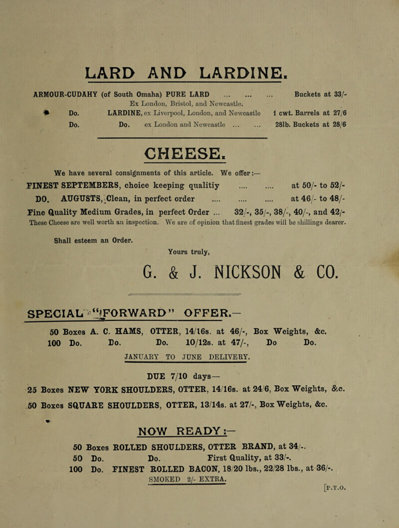 LARD AND LARDINE, ARMOUR-CUDAHY (of South Omaha) PURE LARD . Buckets at 33/- Ex London, Bristol, and Newcastle. • Do. LARDINE, ex Liverpool, London, and Newcastle 1 cwt. Barrels at 27/6 Do. Do. ex London and Newcastle . 281b. Buckets at 28/6 CHEESE. We have several consignments of this article. We offer:— FINEST SEPTEMBERS, choice keeping qualitiy . at 50/- to 52/- DO. AUGUSTS, -Clean, in perfect order . at 46/- to 48/- Fine duality Medium Grades, in perfect Order ... 32/-, 35/-, 38/-, 40/-, and 42/- These Cheese are well worth an inspection. We are of opinion that finest grades will he shillings dearer. Shall esteem an Order. Yours truly, G. & J. NICKSON & CO. SPECIAL NlLFORWARD” OFFER.- 50 Boxes A. C. HAMS, OTTER, 14/I6s. at 46/-, Box Weights, &c. 100 Do. Do. Do. 10/12s. at 47/-, Do Do. JANUARY TO JUNE DELIVERY. DUE 7/10 days— 25 Boxes NEW YORK SHOULDERS, OTTER, 14/16s. at 24 6, Box Weights, &c. 50 Boxes SdUARE SHOULDERS, OTTER, 13/14s. at 27/-, Box Weights, &c. NOW READY 50 Boxes ROLLED SHOULDERS, OTTER BRAND, at 34/-. 50 Do. Do. First duality, at 33/-. 100 Do. FINEST ROLLED BACON, 18 20 lbs., 22/28 lbs., at 36/-. SMOKED 2/- EXTRA. [P.T.O.