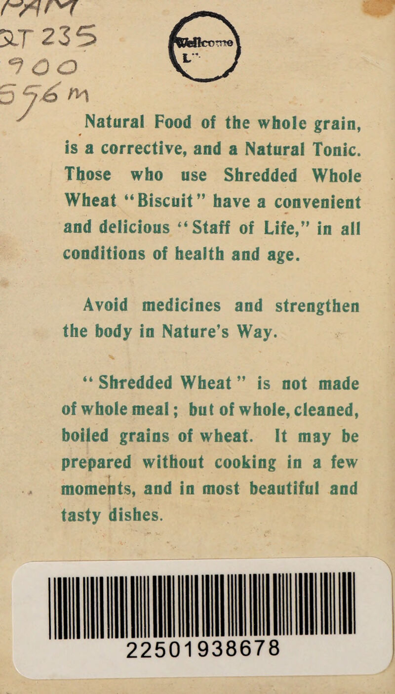 t-nr*7 SlT 235 ^ oo 5 76 m ^ Natural Food of the whole grain, * is a corrective, and a Natural Tonic. Those who use Shredded Whole Wheat “Biscuit” have a convenient and delicious “Staff of Life,” in all conditions of health and age. Avoid medicines and strengthen the body in Nature’s Way. “ Shredded Wheat ” is not made of whole meal; but of whole, cleaned, boiled grains of wheat. It may be prepared without cooking in a few - moments, and in most beautiful and tasty dishes. 22501938678