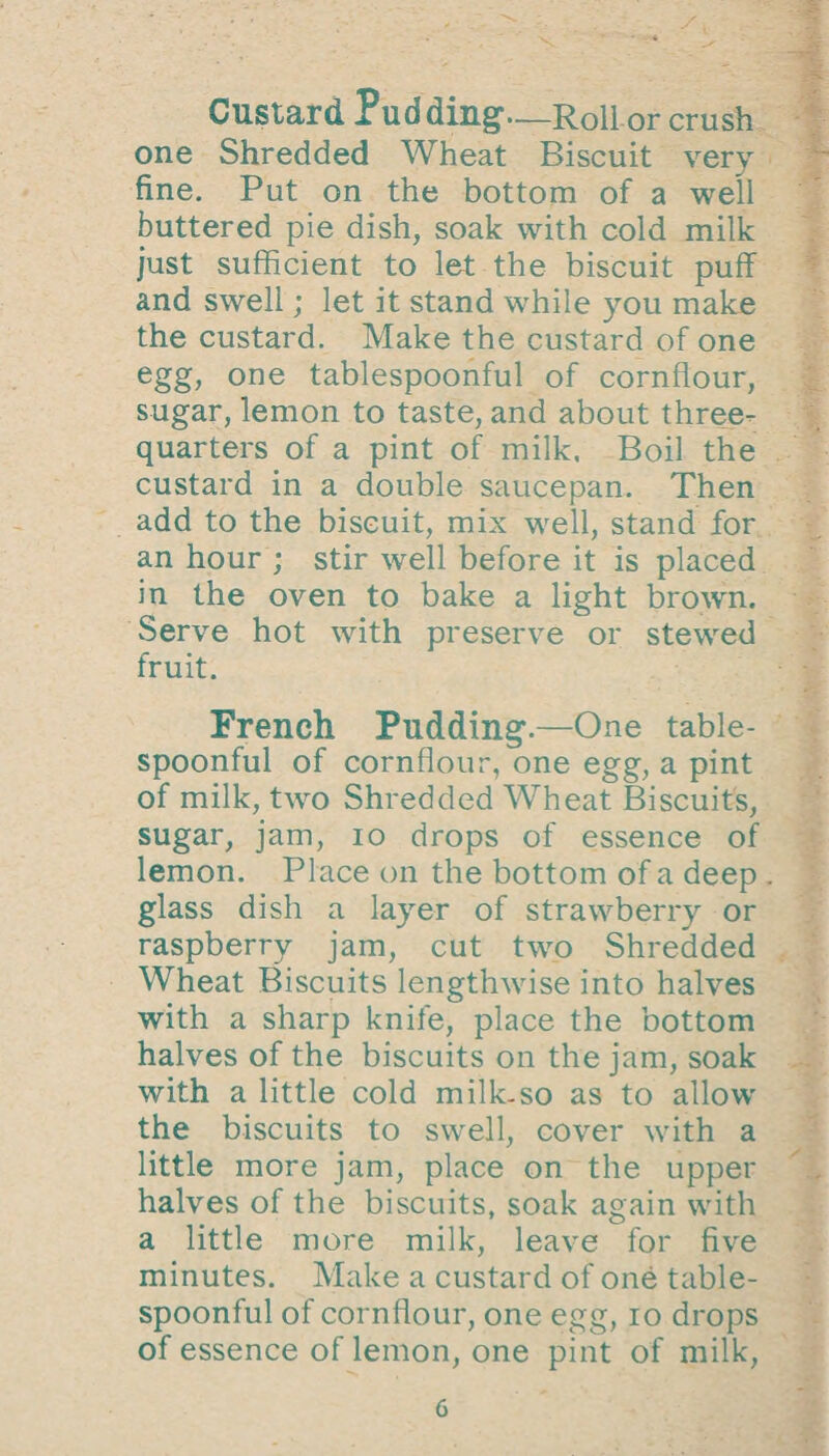 Custard Pud ding1—Roll or crush one Shredded Wheat Biscuit very fine. Put on the bottom of a well buttered pie dish, soak with cold milk just sufficient to let the biscuit puff and swell; let it stand while you make the custard. Make the custard of one egg, one tablespoonful of cornflour, sugar, lemon to taste, and about three- quarters of a pint of milk. Boil the custard in a double saucepan. Then add to the biscuit, mix well, stand for an hour ; stir well before it is placed in the oven to bake a light brown. Serve hot with preserve or stewed fruit. French Pudding.—One table¬ spoonful of cornflour, one egg, a pint of milk, two Shredded Wheat Biscuits, sugar, jam, io drops of essence of lemon. Place on the bottom of a deep glass dish a layer of strawberry or raspberry jam, cut two Shredded Wheat Biscuits lengthwise into halves with a sharp knife, place the bottom halves of the biscuits on the jam, soak with a little cold milk-so as to allow the biscuits to swell, cover with a little more jam, place on the upper halves of the biscuits, soak again with a little more milk, leave for five minutes. Make a custard of one table¬ spoonful of cornflour, one egg, io drops of essence of lemon, one pint of milk,