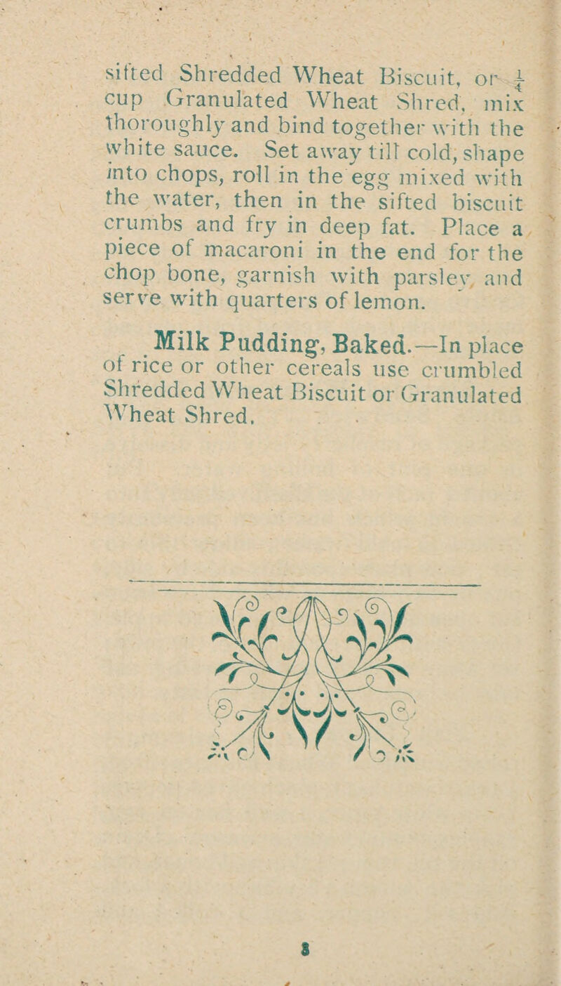 sifted Shredded Wheat Biscuit, or a cup Granulated Wheat Shred, mix thoroughly and bind together with the white sauce. Set away till cold, shape into chops, roll in the egg mixed with the water, then in the sifted biscuit crumbs and fry in deep fat. Place a piece of macaroni in the end lor the chop bone, garnish with parslev and serve with quarters of lemon. Milk Pudding, Baked. —In place of rice or other cereals use crumbled Shredded Wheat Biscuit or Granulated Wheat Shred. 3