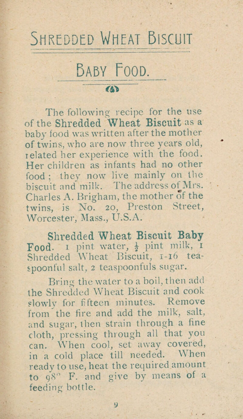 Shredded Wheat Biscuit Baby Food. m The following recipe for the use of the Shredded Wheat Biscuit as a baby food was written after the mother of twins, who are now three years old, ielated her experience with the food. Her children as infants had no other food; they now live mainly on the biscuit and milk. I'he address of Mrs. Charles A. Brigham, the mother of the twins, is No. 20, Preston Street, Worcester, Mass., U.S.A. Shredded Wheat Biscuit Baby Food. 1 pint water, | pint milk, 1 Shredded Wheat Biscuit, 1-16 tea¬ spoonful salt, 2 teaspoonfuls sugar. Bring the water to a boil, then add the Shredded Wheat Biscuit and cook slowly for fifteen minutes. Remove from the fire and add the milk, salt, and sugar, then strain through a fine cloth, pressing through all that you can. When cool, set away covered, in a cold place till needed. When ready to use, heat the required amount to 98° F. and give by means of a feeding bottle. y