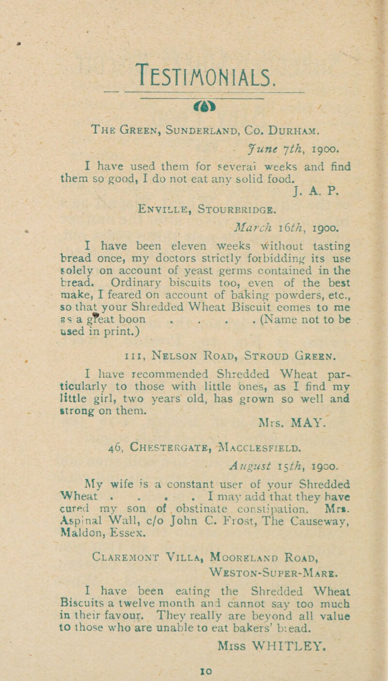 Testimonials. m The Green, Sunderland, Co. Durham. June 7th, 1900. I have used them for several weeks and find them so good, I do not eat anv solid food. J. A. P. Enville, Stourbridge. March \6th, 1900. I have been eleven weeks without tasting bread once, my doctors strictly forbidding its use solely on account of yeast germs contained in the bread. Ordinary biscuits too, even of the best make, I feared on account of baking powders, etc., so that your Shredded Wheat Biscuit comes to me ss a g?eat boon .... (Name not to be used in print.) hi, Nelson Road, Stroud Green. I have recommended Shredded Wheat par¬ ticularly to those with little ones, as I find my little girl, two years old, has grown so well and strong on them. Mrs. MAY. 46, Chestergate, -Macclesfield. A a gust 15 th, 1900. My wife is a constant user of your Shredded Wheat .... I may add that they have cured my son of obstinate constipation. Mrs. Aspinal Wall, c/o John C. Frost, The Causeway, Maldon, Essex. Claremont Villa, Mooreland Road, Weston-Super-Mare. I have been eating the Shredded Wheat Biscuits a twelve month and cannot say too much in their favour. They really are beyond all value to those who are unable to eat bakers’ bread. Miss WHITLEY.