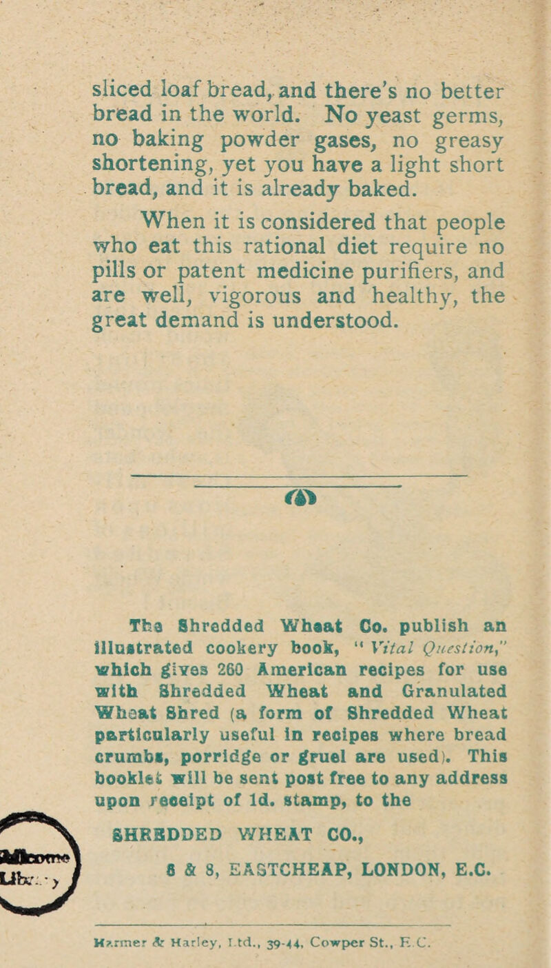sliced loaf bread, and there’s no better bread in the world. No yeast germs, no baking powder gases, no greasy shortening, yet you have a light short bread, and it is already baked. When it is considered that people who eat this rational diet require no pills or patent medicine purifiers, and are well, vigorous and healthy, the great demand is understood. a> Tfca Shredded Whaat Co. publish an illustrated cookery book, “ Vital Question which gives 260 American recipes for use with Shredded Wheat and Granulated Wheat Shred (a form of Shredded Wheat particularly useful in recipes where bread crumbs, porridge or gruel are used). This booklet will be sent post free to any address upon receipt of Id. stamp, to the SHK3DDED WHEAT CO., 8 & 3, EASTCHEAP, LONDON, E.C. H?.:raer & Harley, l td., 39-44, Cowper St., K C