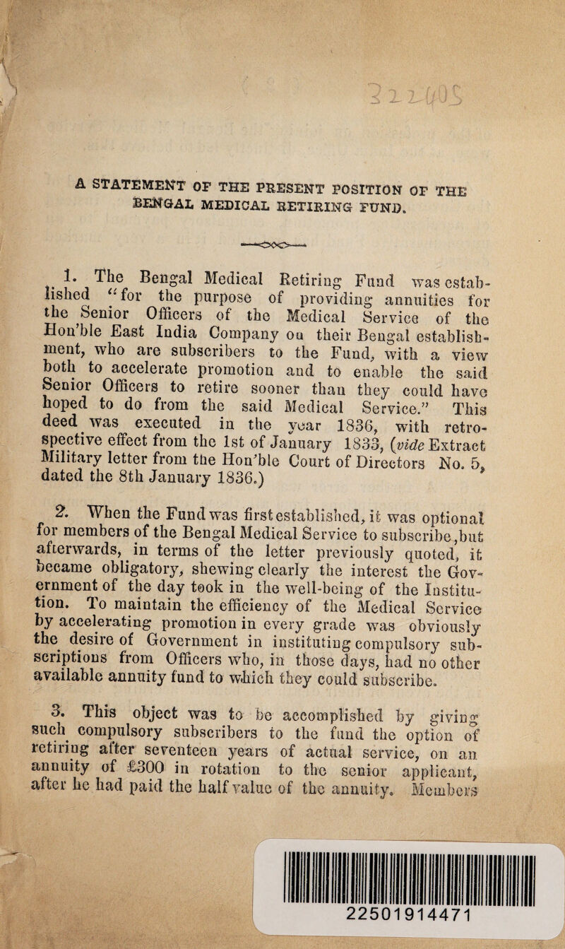 ,£‘\' X _> A STATEMENT OF THE PRESENT POSITION OF THE BENGAL MEDICAL RETIRING FUND. The Bengal Medical Retiring Fund was estab¬ lished ** for the purpose of providing annuities for the Senior Officers of the Medical Service of the Hon ble East India Company on their Bengal establish™ ment, who are subscribers to the Fund, with a view both to accelerate promotion and to enable the said Senior Officers to retire sooner than they could have hoped to do from the said Medical Service.” This deed was executed in the year 1836, with retro¬ spective effect from the 1st of January 1833, {vide Extract Military letter from the Honffile Court of Directors No. 5S dated the 8th January 1836.) 2. When the Fund was first established, it was optional for members of the Bengal Medical Service to subscribe,but afterwards,. in terms of the letter previously quoted, it became obligatory, shewing clearly the interest the Gov¬ ernment of the day took in the well-being of the Institu¬ tion. To maintain the efficiency of the Medical Service by accelerating promotion in every grade w^as obviously the desire of Government in instituting compulsory sub¬ scriptions from Officers who, in those days, had no other available annuity fund to which they could subscribe. 3. This object was to be accomplished by giving such compulsory subscribers to the fund the option of retiring after seventeen years of actual service, on an annuity of £300 in rotation to the senior applicant, after he had paid the half value of the annuity* Members