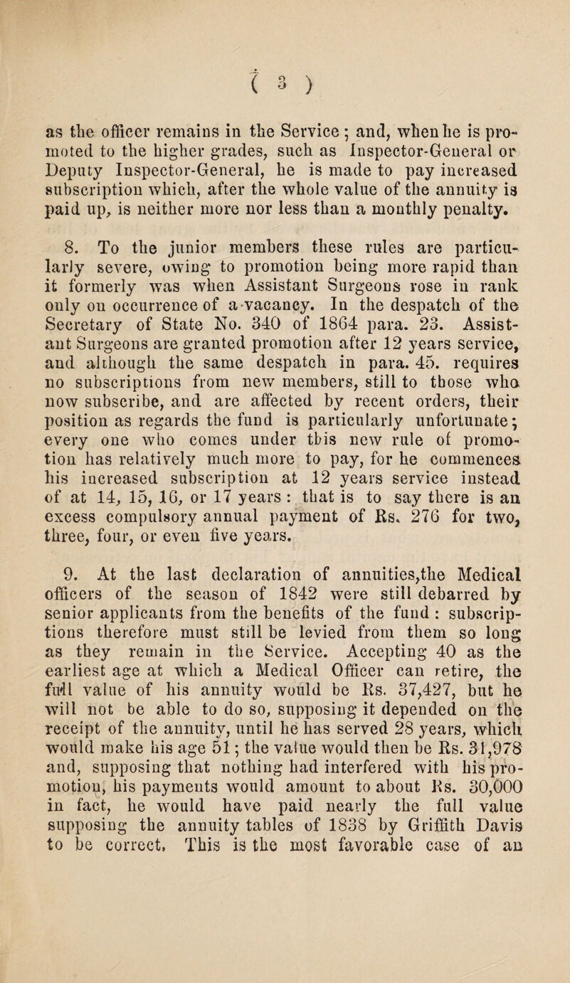 as the officer remains in the Service ; and, when he is pro¬ moted to the higher grades, such as Inspector-General or Deputy Inspector-General, he is made to pay increased subscription which, after the whole value of the annuity paid up, is neither more nor less than a monthly penalty. 8. To the junior members these rules are particu¬ larly severe, owing* to promotion being* more rapid than it formerly was when Assistant Surgeons rose in rank only on occurrence of a vacancy. In the despatch of the Secretary of State No. 340 of 1864 para. 23. Assist¬ ant Surgeons are granted promotion after 12 years service, and although the same despatch in para. 45. requires no subscriptions from new members, still to those wha now subscribe, and are affected by recent orders, their position as regards the fund is particularly unfortunate; every one who comes under this new rule of promo¬ tion has relatively much more to pay, for he commences his increased subscription at 12 years service instead of at 14, 15, 16, or 17 years : that is to say there is an excess compulsory annual payment of Rs. 276 for two, three, four, or even five years. 9. At the last declaration of annuities,the Medical officers of the season of 1842 were still debarred by senior applicants from the benefits of the fund : subscrip¬ tions therefore must still be levied from them so long as they remain in the Service. Accepting 40 as the earliest age at which a Medical Officer can retire, the Mi value of his annuity would be Rs. 37,427, but he will not be able to do so, supposing it depended on the receipt of the annuity, until he has served 28 years, which would make his age 51; the value would then be Rs. 31,978 and, supposing that nothing had interfered with his pro¬ motion, his payments would amount to about Rs. 30,000 in fact, he would have paid nearly the full value supposing the annuity tables of 1838 by Griffith Davis to be correct, This is the most favorable case of an