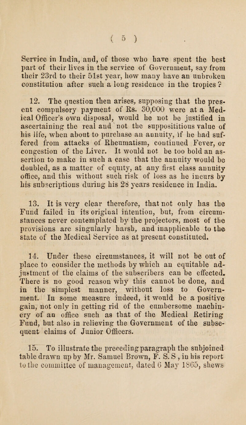 Service in India, and, of those who have spent the best part of their lives in the service of Government, say from their 23rd to their 51st year, how many have an unbroken constitution after such a long residence in the tropics ? 12. The question then arises, supposing that the pres¬ ent compulsory pcayment of Rs. 30,000 were at a Med¬ ical Officer's own disposal, would he not be justified in ascertaining the real and not the supposititious value of his life, when about to purchase an annuity, if he had suf¬ fered from attacks of Rheumatism, continued Fever, or congestion of the Liver. It would not be too bold an as¬ sertion to make in such a case that the annuity would be doubled, as a matter of equity, at any first class annuity office, and this without such risk of loss as he incurs by his subscriptions during his 28 years residence in India. 13. It is very clear therefore, that not only has the Fund failed in its original intention, but, from circum¬ stances never contemplated by the projectors, most of the provisions are singularly harsh, and inapplicable to the state of the Medical Service as at present constituted. 14. Under these circumstances, it will not be out of place to consider the methods by which an equitable ad¬ justment ot the claims of the subscribers can be effected. There is no good reason why this cannot be done, and in the simplest manner, without loss to Govern¬ ment. In some measure indeed, it would be a positive gain, not only in getting rid of the cumbersome machin¬ ery of an office such as that of the Medical Retiring Fund, but also in relieving the Government of the subse¬ quent claims of Junior Officers. 15. To illustrate the precedingparagraph the subjoined table drawn up by Mr. Samuel Brown, F. S. S , in his report to the committee of management, dated G May 1865, shews