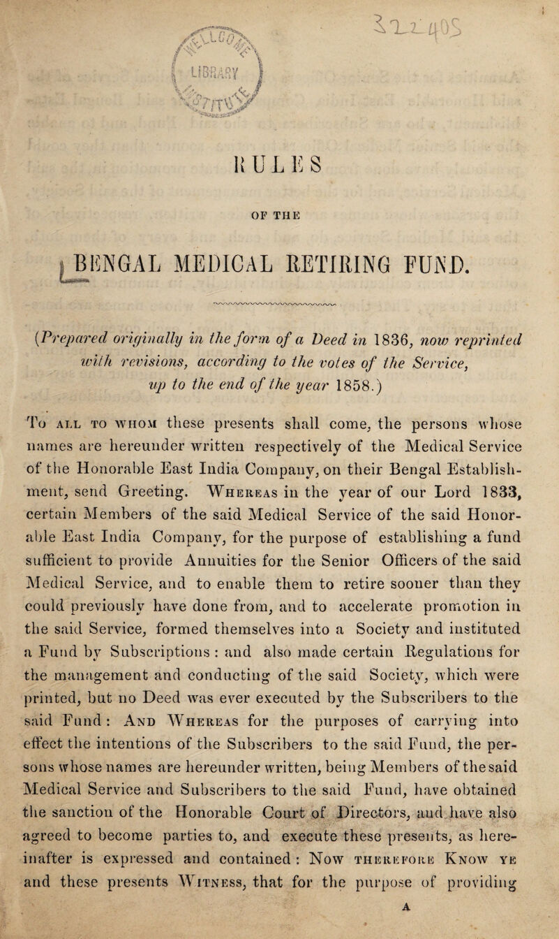 jf\ LC/TS /vV> CV//\ I LIBRARY V&7> M Tivsy Ss4ssa**r a jy> 1! U L E S OF THE » BENGAL MEDICAL RETIRING FUND. (■Prepared originally in the form of a Deed in 1836, now reprinted with revisions, according to the votes of the Service, up to the end of the year 1858.) To all to whom these presents shall come, the persons whose names are hereunder written respectively of the Medical Service of the Honorable East India Company, on their Bengal Establish¬ ment, send Greeting. Whereas in the year of our Lord 1833, certain Members of the said Medical Service of the said Honor¬ able East India Company, for the purpose of establishing a fund sufficient to provide Annuities for the Senior Officers of the said Medical Service, and to enable them to retire sooner than thev could previously have done from, and to accelerate promotion in the said Service, formed themselves into a Society and instituted a Fund by Subscriptions : and also made certain Regulations for the management and conducting of the said Society, which were printed, but no Deed was ever executed by the Subscribers to the said Fund: And Whereas for the purposes of carrying into effect the intentions of the Subscribers to the said Fund, the per¬ sons whose names are hereunder written, being Members of the said Medical Service and Subscribers to the said Fund, have obtained the sanction of the Honorable Court of Directors, and have also ■ agreed to become parties to, and execute these presents, as here¬ inafter is expressed and contained : Now therefore Know ye and these presents Witness, that for the purpose of providing a