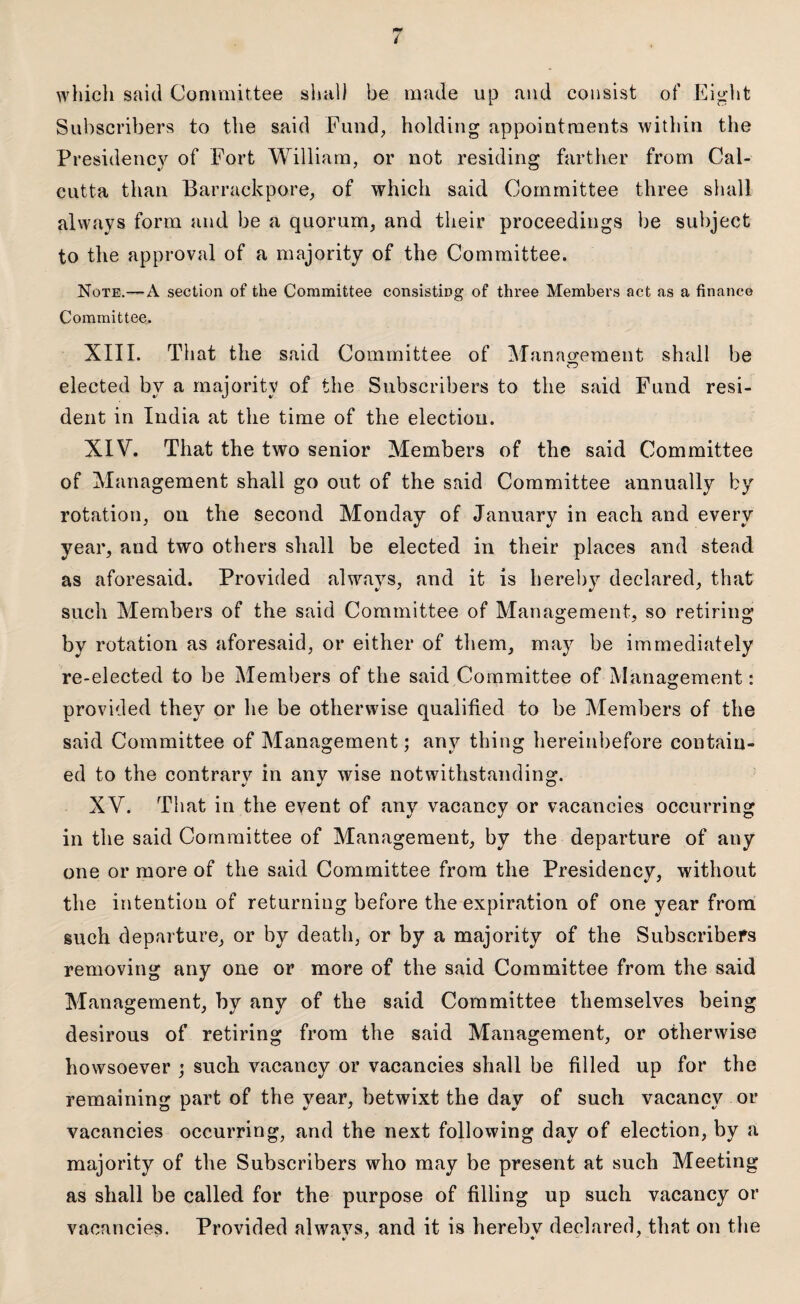 / which said Committee shall be made up and consist of Eight Subscribers to the said Fund, holding appointments within the Presidency of Fort William, or not residing farther from Cal¬ cutta than Barrackpore, of which said Committee three shall always form and be a quorum, and their proceedings be subject to the approval of a majority of the Committee. Note.—A section of the Committee consisting of three Members act as a finance Committee. XIII. That the said Committee of Management shall be elected bv a majority of the Subscribers to the said Fund resi- dent in India at the time of the election. XIV. That the two senior Members of the said Committee of Management shall go out of the said Committee annually by rotation, on the second Monday of January in each and every year, aud two others shall be elected in their places and stead as aforesaid. Provided always, and it is hereby declared, that such Members of the said Committee of Management, so retiring by rotation as aforesaid, or either of them, may be immediately re-elected to be Members of the said Committee of Management: provided they or he be otherwise qualified to be Members of the said Committee of Management; any thing hereinbefore contain¬ ed to the contrary in any wise notwithstanding. XV. That in the event of any vacancy or vacancies occurring in the said Committee of Management, by the departure of auy one or more of the said Committee from the Presidency, without the intention of returning before the expiration of one year from such departure, or by death, or by a majority of the Subscribers removing any one or more of the said Committee from the said Management, by any of the said Committee themselves being desirous of retiring from the said Management, or otherwise howsoever ; such vacancy or vacancies shall be filled up for the remaining part of the year, betwixt the day of such vacancy or vacancies occurring, and the next following day of election, by a majority of the Subscribers who may be present at such Meeting as shall be called for the purpose of filling up such vacancy or vacancies. Provided alwavs, and it is herebv declared, that on the