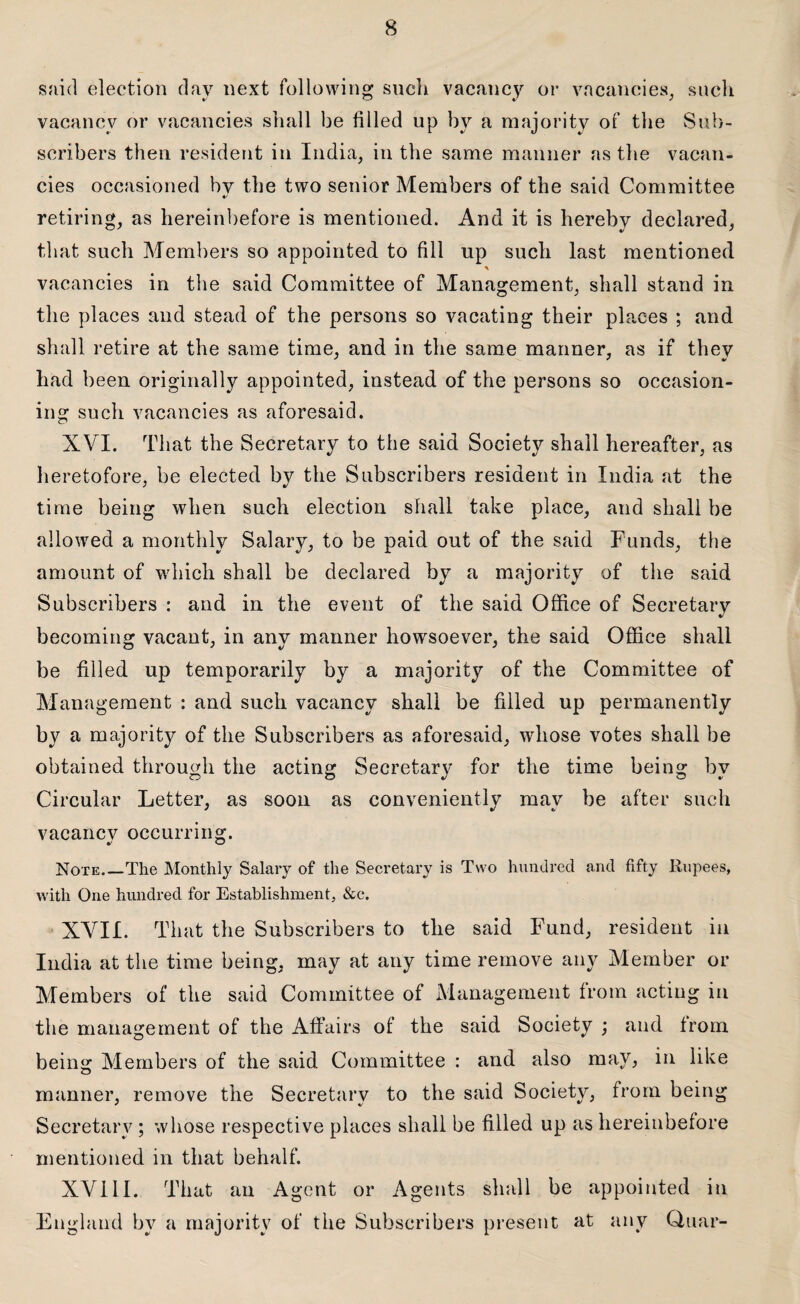 said election day next following such vacancy or vacancies, such vacancy or vacancies shall be filled up by a majority of the Sub¬ scribers then resident in India, in the same manner as the vacan¬ cies occasioned bv the two senior Members of the said Committee retiring, as hereinbefore is mentioned. And it is hereby declared, that such Members so appointed to fill up such last mentioned % vacancies in the said Committee of Management, shall stand in the places and stead of the persons so vacating their places ; and shall retire at the same time, and in the same manner, as if they had been originally appointed, instead of the persons so occasion¬ ing such vacancies as aforesaid. XVI. That the Secretary to the said Society shall hereafter, as heretofore, be elected by the Subscribers resident in India at the time being when such election shall take place, and shall be allowed a monthly Salary, to be paid out of the said Funds, the amount of which shall be declared by a majority of the said Subscribers : and in the event of the said Office of Secretary becoming vacant, in any manner howsoever, the said Office shall be filled up temporarily by a majority of the Committee of Management : and such vacancy shall be filled up permanently by a majority of the Subscribers as aforesaid, whose votes shall be obtained through the acting Secretary for the time being by Circular Letter, as soon as conveniently may be after such vacancy occurring. Note_The Monthly Salary of the Secretary is Two hundred and fifty Rupees, with One hundred for Establishment, &c. XVII. That the Subscribers to the said Fund, resident in India at the time being, may at any time remove any Member or Members of the said Committee of Management from acting in the management of the Affairs of the said Society ; and from being Members of the said Committee : and also may, in like manner, remove the Secretary to the said Society, from being Secretary; whose respective places shall be filled up as hereinbefore mentioned in that behalf. XVI11. That an Agent or Agents shall be appointed in England by a majority of the Subscribers present at any Quar-