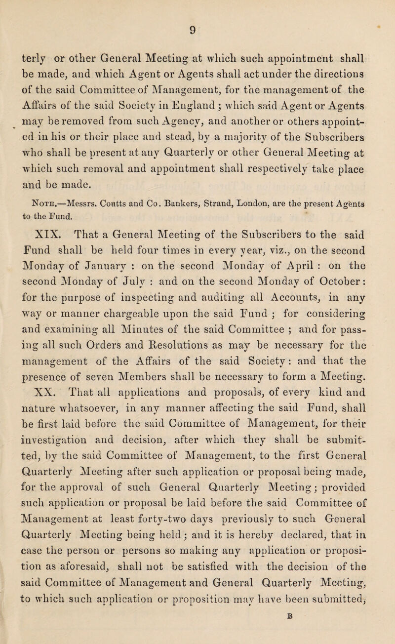 terly or other General Meeting at which such appointment shall be made, and which Agent or Agents shall act under the directions of the said Committee of Management, for the management of the Affairs of the said Society in England ; which said Agent or Agents may be removed from such Agency, and another or others appoint¬ ed in his or their place and stead, by a majority of the Subscribers who shall be present at any Quarterly or other General Meeting at which such removal and appointment shall respectively take place and be made. Note.—Messrs, Coutts and Co. Bankers, Strand, London, are the present Agents to the Lund. XIX. That a General Meeting of the Subscribers to the said Fund shall be held four times in every year, viz., on the second Monday of January : on the second Monday of April : on the second Monday of July : and on the second Monday of October: for the purpose of inspecting and auditing all Accounts, in any way or manner chargeable upon the said Fund ; for considering and examining all Minutes of the said Committee ; and for pass¬ ing all such Orders and Resolutions as may be necessary for the management of the Affairs of the said Society : and that the presence of seven Members shall be necessary to form a Meeting. XX. That all applications and proposals, of every kind and nature whatsoever, in any manner affecting the said Fund, shall be first laid before the said Committee of Management, for their investigation and decision, after which they shall be submit¬ ted, by the said Committee of Management, to the first General Quarterly Meeting after such application or proposal being made, for the approval of such General Quarterly Meeting; provided such application or proposal be laid before the said Committee of Management at least forty-two days previously to such General Quarterly Meeting being held; and it is hereby declared, that in case the person or persons so making any application or proposi¬ tion as aforesaid, shall not be satisfied with the decision of the said Committee of Management and General Quarterly Meeting, to which such application or proposition may have been submitted, B