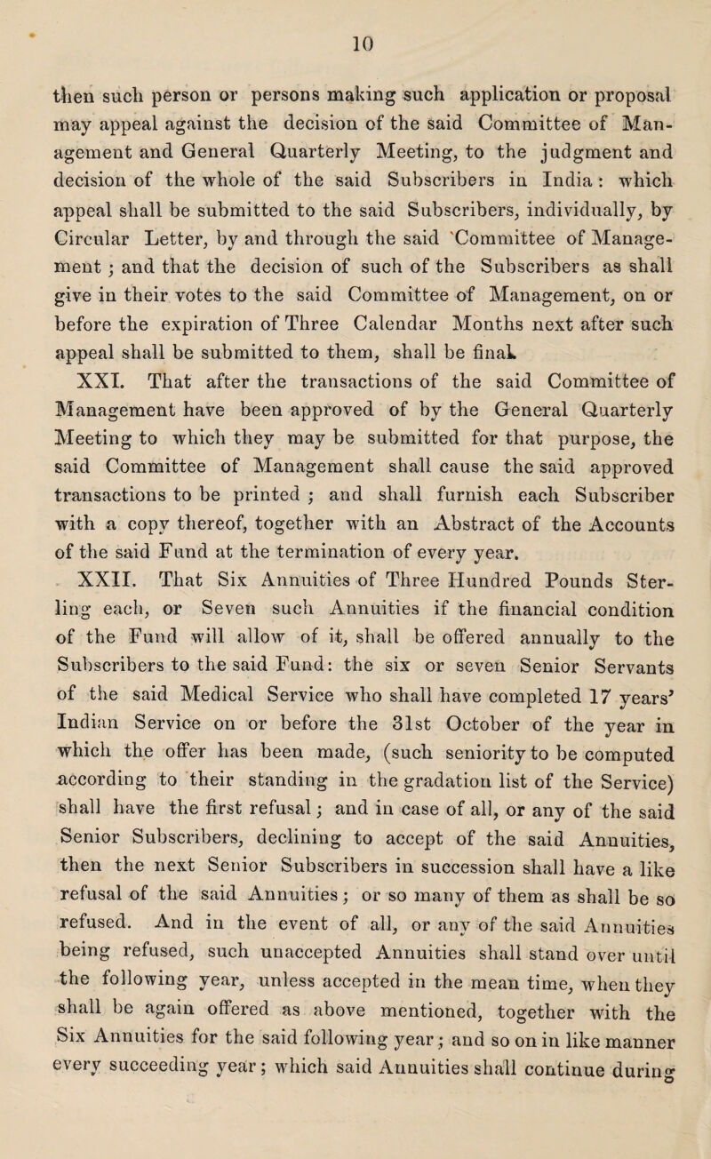 then such person or persons making such application or proposal may appeal against the decision of the said Committee of Man¬ agement and General Quarterly Meeting, to the judgment and decision of the whole of the said Subscribers in India: which appeal shall be submitted to the said Subscribers, individually, by Circular Letter, by and through the said 'Committee of Manage¬ ment ; and that the decision of such of the Subscribers as shall give in their votes to the said Committee of Management, on or before the expiration of Three Calendar Months next after such appeal shall be submitted to them, shall be final* XXI. That after the transactions of the said Committee of Management have been approved of by the General Quarterly Meeting to which they may be submitted for that purpose, the said Committee of Management shall cause the said approved transactions to be printed ; and shall furnish each Subscriber with a copy thereof, together with an Abstract of the Accounts of the said Fund at the termination of every year. XXII. That Six Annuities of Three Hundred Pounds Ster¬ ling each, or Seven such Annuities if the financial condition of the Fund will allow of it, shall be offered annually to the Subscribers to the said Fund: the six or seven Senior Servants of the said Medical Service who shall have completed 17 years’ Indian Service on or before the 31st October of the year in which the offer has been made, (such seniority to be computed according to their standing in the gradation list of the Service) shall have the first refusal; and in case of all, or any of the said Senior Subscribers, declining to accept of the said Annuities, then the next Senior Subscribers in succession shall have a like refusal of the said Annuities; or so many of them as shall be so refused. And in the event of all, or any of the said Annuities being refused, such unaccepted Annuities shall stand over until the following year, unless accepted in the mean time, when they shall be again offered as above mentioned, together with the Six Annuities for the said following year ; and so on in like manner every succeeding year; which said Annuities shall continue during o