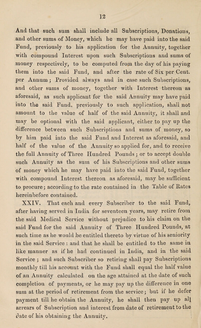 And that such sum shall include all Subscriptions, Donations, and other sums of Money, which he may have paid into the said Fund, previously to his application for the Annuity, together with compound Interest upon such Subscriptions and sums of money respectively, to be computed from the day of his paying them into the said Fund, and after the rate of Six per Cent, per Annum; Provided always and in case such Subscriptions, and other sums of money, together with Interest thereon as aforesaid, as such applicant for the said Annuity may have paid into the said Fund* previously to such application, shall not amount to the value of half of the said Annuitv, it shall and may be optional with the said applicant, either to pa.y up the difference between such Subscriptions and sums of money, so by him paid into the said Fund and Interest as aforesaid, and half of the value of the Annuity so applied for, and to receive the full Annuity of Three Hundred Pounds ; or to accept double such Annuity as the sum of his Subscriptions and other sums of money which he may have paid into the said Fund, together with compound Interest thereon as aforesaid, may be sufficient to procure; according to the rate contained in the Table of Pates hereinbefore contained. XXIV. That each and every Subscriber to the said Fund, after having served in India for seventeen years, may retire from the said Medical Service without prejudice to his claim on the said Fund for the said Annuity of Three Hundred Pounds, at such time as he would be entitled thereto bv virtue of his seniority in the said Service : and that he shall be entitled to the same in like manner as if he had continued in India, and in the said Service ; and such Subscriber so retiring shall pay Subscriptions monthly till his account with the Fund shall equal the half value of an Annuitv calculated on the age attained at the date of such completion of payments, or he may pay up the difference in one sum at the period of retirement from the service; but if he defer payment till he obtain the Annuity, he shall then pay up alf arrears of Subscription and interest from date of retirement to the date of his obtaining the Annuitv.