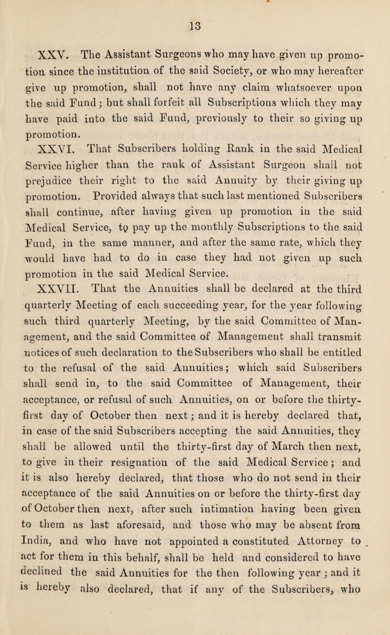 XXY. The Assistant Surgeons who may have given up promo¬ tion since the institution of the said Society, or who may hereafter give up promotion, shall not have any claim whatsoever upon the said Fund; but shall forfeit all Subscriptions which they may have paid into the said Fund, previously to their so giving up promotion. XXVI. That Subscribers holding Rank in the said Medical Service higher than the rank of Assistant Surgeon shall not prejudice their right to the said Annuity by their giving up promotion. Provided always that such last mentioned Subscribers shall continue, after having given up promotion in the said Medical Service, tq pay up the monthly Subscriptions to the said Fund, in the same manner, and after the same rate, which they would have had to do in case they had not given up such promotion in the said Medical Service. XXVII. That the Annuities shall be declared at the third quarterly Meeting of each succeeding year, for the year following such third quarterly Meeting, by the said Committee of Man¬ agement, and the said Committee of Management shall transmit notices of such declaration to the Subscribers who shall be entitled to the refusal of the said Annuities; which said Subscribers shall send in, to the said Committee of Management, their acceptance, or refusal of such Annuities, on or before the thirty- first day of October then next; and it is hereby declared that, in case of the said Subscribers accepting the said Annuities, they shall be allowred until the thirty-first day of March then next, to give in their resignation of the said Medical Service; and it is also hereby declared, that those who do not send in their acceptance of the said Annuities on or before the thirty-first day of October then next, after such intimation having been given to them as last aforesaid, and those who may be absent from India, and who have not appointed a constituted Attorney to act for them in this behalf, shall be held and considered to have declined the said Annuities for the then following year ; and it is hereby also declared, that if any of the Subscribers, who