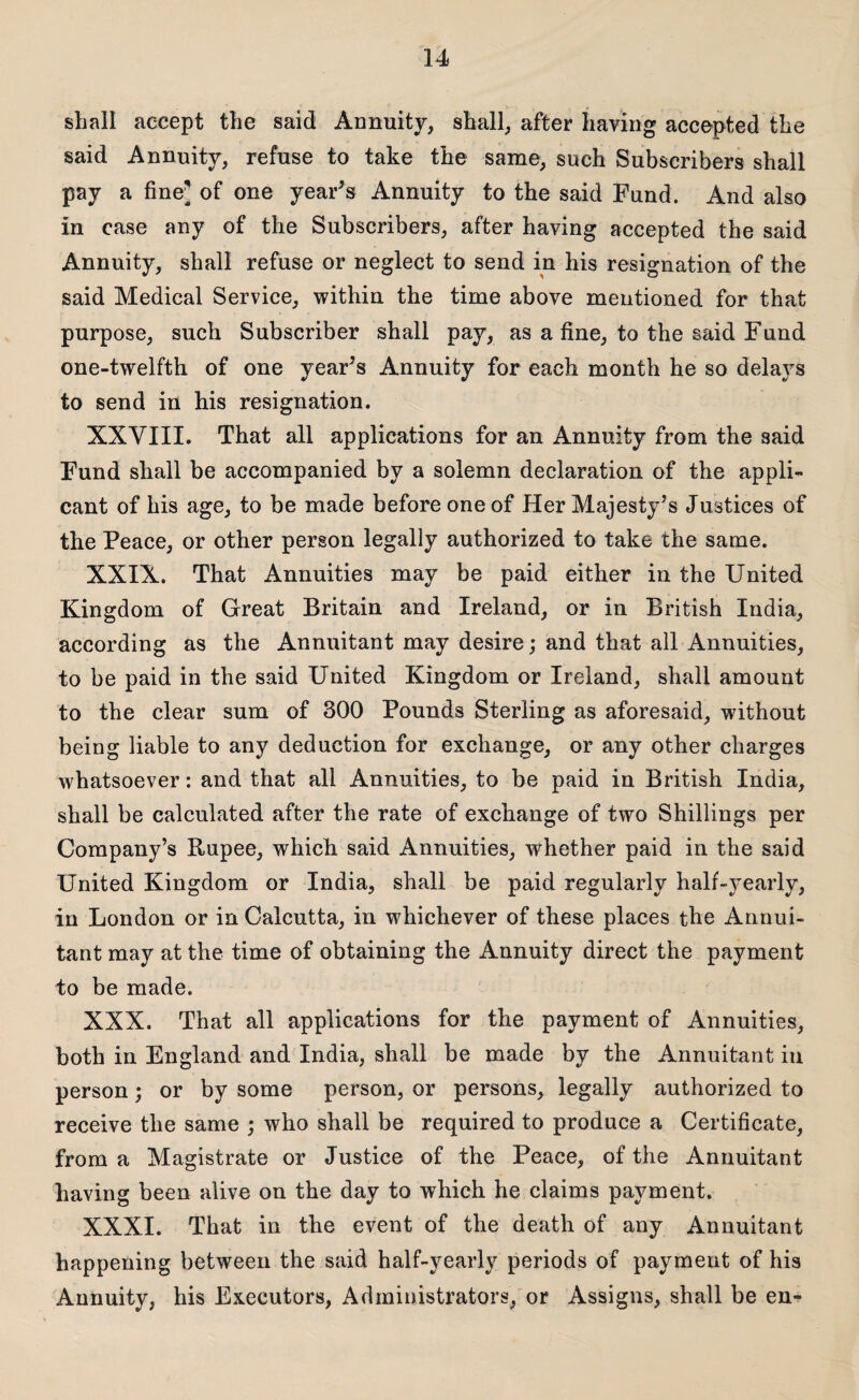 shall accept the said Annuity, shall, after having accepted the said Annuity, refuse to take the same, such Subscribers shall pay a fine' of one year's Annuity to the said Fund. And also in case any of the Subscribers, after having accepted the said Annuity, shall refuse or neglect to send in his resignation of the said Medical Service, within the time above mentioned for that purpose, such Subscriber shall pay, as a fine, to the said Fund one-twelfth of one year's Annuity for each month he so delays to send in his resignation. XXVIII. That all applications for an Annuity from the said Fund shall be accompanied by a solemn declaration of the appli¬ cant of his age, to be made before one of Her Majesty’s Justices of the Peace, or other person legally authorized to take the same. XXIX. That Annuities may be paid either in the United Kingdom of Great Britain and Ireland, or in British India, according as the Annuitant may desire; and that all Annuities, to be paid in the said United Kingdom or Ireland, shall amount to the clear sum of 300 Pounds Sterling as aforesaid, without being liable to any deduction for exchange, or any other charges whatsoever: and that all Annuities, to be paid in British India, shall be calculated after the rate of exchange of two Shillings per Company’s Rupee, which said Annuities, whether paid in the said United Kingdom or India, shall be paid regularly half-yearly, in London or in Calcutta, in whichever of these places the Annui¬ tant may at the time of obtaining the Annuity direct the payment to be made. XXX. That all applications for the payment of Annuities, both in England and India, shall be made by the Annuitant in person; or by some person, or persons, legally authorized to receive the same ; who shall be required to produce a Certificate, from a Magistrate or Justice of the Peace, of the Annuitant having been alive on the day to which he claims payment. XXXI. That in the event of the death of any Annuitant happening between the said half-yearly periods of payment of his Annuity, his Executors, Administrators, or Assigns, shall be en-