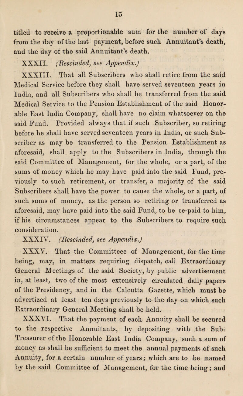 titled to receive a proportionable sum for the number of days from tbe day of the last payment, before such Annuitant’s death, and the day of the said Annuitant’s death. XXXII. (Rescinded, see Appendix.) XXXIII. That all Subscribers who shall retire from the said Medical Service before they shall have served seventeen years in India, and all Subscribers who shall be transferred from the said Medical Service to the Pension Establishment of the said Honor¬ able East India Company, shall have no claim whatsoever on the said Fund. Provided always that if such Subscriber, so retiring before he shall have served seventeen years in India, or such Sub¬ scriber as may be transferred to the Pension Establishment as aforesaid, shall apply to the Subscribers in India, through the said Committee of Management, for the whole, or a part, of the sums of money which he may have paid into the said Fund, pre¬ viously to such retirement, or transfer, a majority of the said Subscribers shall have the power to cause the whole, or a part, of such sums of money, as the person so retiring or transferred as aforesaid, may have paid into the said Fund, to be re-paid to him, if his circumstances appear to the Subscribers to require such consideration. XXXIY. (Rescinded, see Appendix.) XXXV. That the Committeee of Management, for the time being, may, in matters requiring dispatch, call Extraordinary General Meetings of the said Society, by public advertisement in, at least, two of the most extensively circulated daily papers of the Presidency, and in the Calcutta Gazette, which must be advertized at least ten days previously to the day on which such Extraordinary General Meeting shall be held. XXXVI. That the payment of each Annuity shall be secured to the respective Annuitants, by depositing with the Sub- Treasurer of the Honorable East India Company, such a sum of money as shall be sufficient to meet the annual payments of such Annuity, for a certain number of years ; which are to be named by the said Committee of Management, for the time being; and