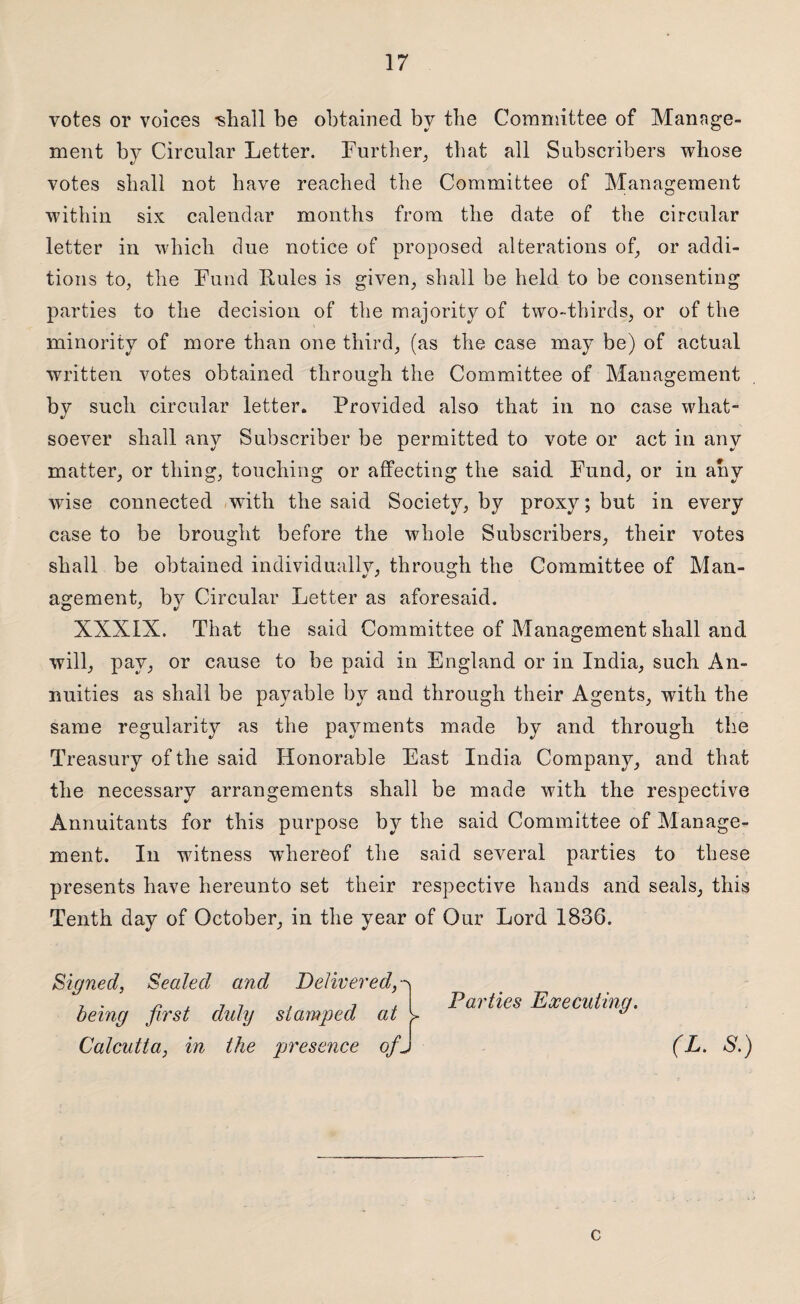 votes or voices ishall be obtained by the Committee of Manage¬ ment by Circular Letter. Further, that all Subscribers whose votes shall not have reached the Committee of Management within six calendar months from the date of the circular letter in which due notice of proposed alterations of, or addi¬ tions to, the Fund Rules is given, shall be held to be consenting parties to the decision of the majority of two-thirds, or of the minority of more than one third, (as the case may be) of actual written votes obtained through the Committee of Management by such circular letter. Provided also that in no case what¬ soever shall any Subscriber be permitted to vote or act in any matter, or thing, touching or affecting the said Fund, or in any wise connected with the said Society, by proxy; but in every case to be brought before the whole Subscribers, their votes shall be obtained individually, through the Committee of Man¬ agement, by Circular Letter as aforesaid. XXXIX. That the said Committee of Management shall and will, pay, or cause to be paid in England or in India, such An¬ nuities as shall be payable by and through their Agents, with the same regularity as the payments made by and through the Treasury of the said Honorable East India Company, and that the necessary arrangements shall be made with the respective Annuitants for this purpose by the said Committee of Manage¬ ment. In witness whereof the said several parties to these presents have hereunto set their respective hands and seals, this Tenth day of October, in the year of Our Lord 1836. Signed, Sealed and Delivered , . n , 7 7 , i / Parties Executing. being first duly stamped at y ** Calcutta, in the presence ofj (L. S.) c