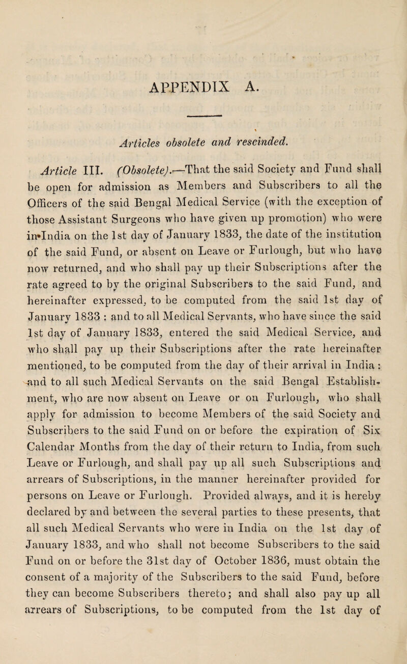 APPENDIX A. Articles obsolete and rescinded. Article III. (Obsolete).—That the said Society and Fund shall be open for admission as Members and Subscribers to all the Officers of the said Bengal Medical Service (with the exception of those Assistant Surgeons who have given up promotion) who were invlndia on the 1st day of January 1833, the date of the institution of the said Fund, or absent on Leave or Furlough, but who have now returned, and who shall pay up their Subscriptions after the rate agreed to by the original Subscribers to the said Fund, and hereinafter expressed, to be computed from the said 1st day of January 1833 : and to all Medical Servants, who have since the said 1st day of January 1833, entered the said Medical Service, and who shall pay up their Subscriptions after the rate hereinafter mentioned, to be computed from the day of their arrival in India : and to all such Medical Servants on the said Bengal Establish¬ ment, who are now absent on Leave or on Furlough, who shall apply for admission to become Members of the said Society and Subscribers to the said Fund on or before the expiration of Six Calendar Months from the day of their return to India, from such Leave or Furlough, and shall pay up all such Subscriptions and arrears of Subscriptions, in the manner hereinafter provided for persons on Leave or Furlough. Provided always, and it is hereby declared by and between the several parties to these presents, that all such Medical Servants who were in India on the 1st day of January 1833, and who shall not become Subscribers to the said Fund on or before the 31st day of October 1836, must obtain the consent of a majority of the Subscribers to the said Fund, before they can become Subscribers thereto; and shall also pay up all arrears of Subscriptions, to be computed from the 1st day of