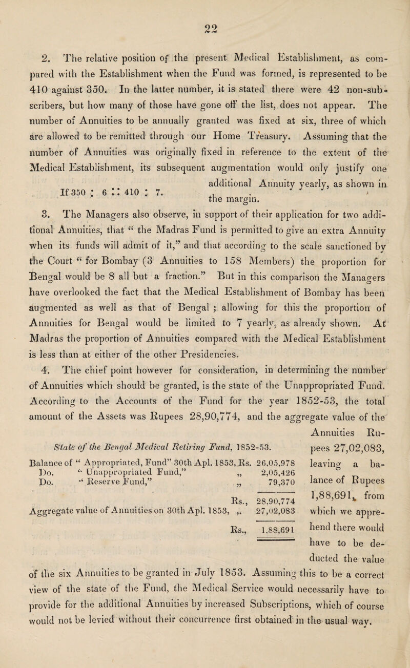 2. The relative position of the present Medical Establishment, as com¬ pared with the Establishment when the Fund was formed, is represented to be 410 against 350. In the latter number, it is stated there were 42 non-sub- scribers, but how many of those have gone off the list, does not appear. The number of Annuities to be annually granted was fixed at six, three of which are allowed to be remitted through our Home Treasury. Assuming that the number of Annuities was originally fixed in reference to the extent of the Medical Establishment, its subsequent augmentation would only justify one additional Annuity yearly, as shown in if 350 • 6:: 410 : 7. the margin. 3. The Managers also observe, in support of their application for two addi¬ tional Annuities, that “ the Madras Fund is permitted to give an extra Annuity when its funds will admit of it,” and that according to the scale sanctioned by the Court “ for Bombay (3 Annuities to 158 Members) the proportion for Bengal would be 8 all but a fraction.” But in this comparison the Managers have overlooked the fact that the Medical Establishment of Bombay has been augmented as well as that of Bengal ; allowing for this the proportion of Annuities for Bengal would be limited to 7 yearly, as already shown. At Madras the proportion of Annuities compared with the Medical Establishment is less than at either of the other Presidencies. 4. The chief point however for consideration, in determining the number of Annuities which should be granted, is the state of the Unappropriated Fund. According to the Accounts of the Fund for the year 1852-53, the total amount of the Assets was Rupees 28,90,774, and the aggregate value of the Annuities Ru- State of the Bengal Medical Retiring Fund, 1852-53. Balance of “ Appropriated, Fund” 30th Apl. 1853, Rs. 26,05,978 Do. Do. ‘‘ Unappropriated Fund,” Reserve Fund,” 55 55 Aggregate value of Annuities on 30th Apl. 1853, Rs., 2,05,426 79,370 28,90,774 27,02,083 pees 27,02,083, leaving a ba¬ lance of Rupees 1,88,69 lv from which we appre¬ hend there would have to be de¬ ducted the value of the six Annuities to be granted in July 1853. Assuming this to be a correct view of the state of the Fund, the Medical Service would necessarily have to provide for the additional Annuities by increased Subscriptions, which of course would not be levied without their concurrence first obtained in the usual wav. Rs., 1.88,691