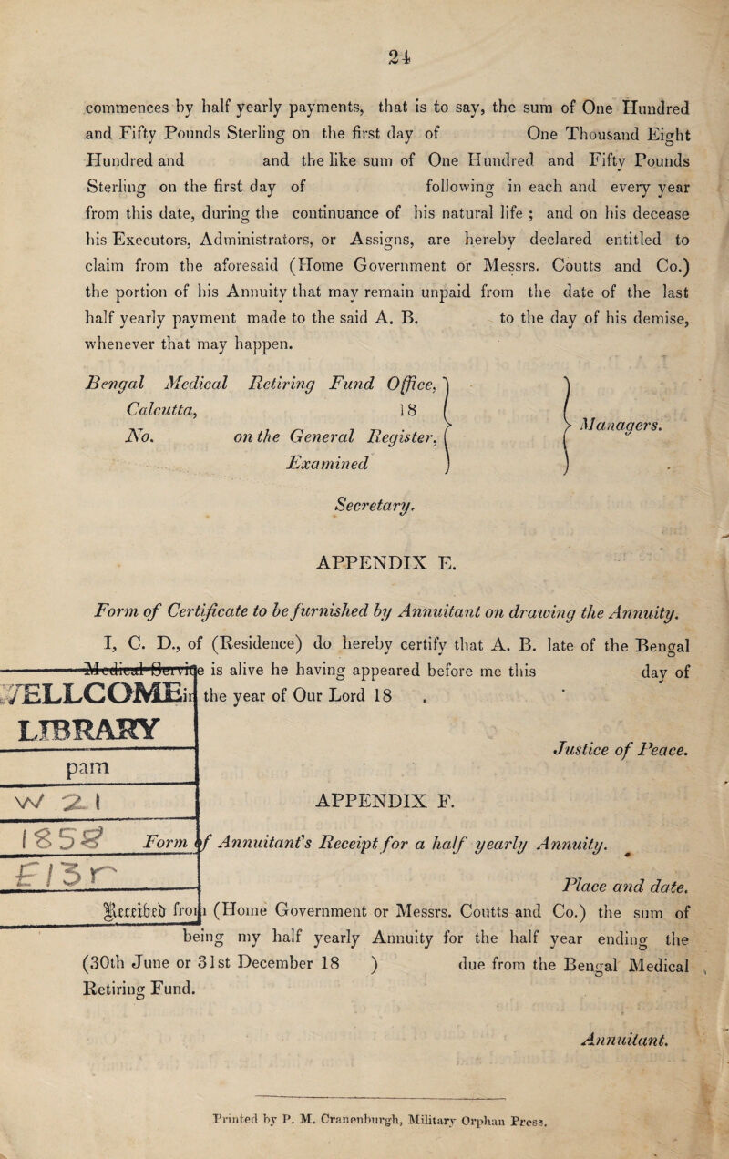 commences by half yearly payments, that is to say, the sum of One Hundred and Fifty Pounds Sterling on the first day of One Thousand Eight Hundred and and the like sum of One Hundred and Fifty Pounds Sterling on the first day of following in each and every year from this date, during the continuance of his natural life ; and on his decease his Executors, Administrators, or Assigns, are hereby declared entitled to claim from the aforesaid (Home Government or Messrs. Coutts and Co.) the portion of his Annuity that may remain unpaid from the date of the last half yearly payment made to the said A. B. whenever that may happen. Bengal Medical Retiring Fund Office, Calcutta, ] 8 No. on the General Register, Examined to the day of his demise, Managers. Secretary. APPENDIX E. Form of Certificate to he furnished by Annuitant on draining the Annuity. I, C. D., of (Residence) do hereby certify that A. B. late of the Bengal 'Medical' Bem(]e is alive he having appeared before me this day of the year of Our Lord 18 7ELLCOME LIBRARY pam W '2- I H3r Justice of Peace. APPENDIX F. *5^ Form i / Annuitant''s Receipt for a half yearly Annuity. Place and date. |Um()eh froi i (Home Government or Messrs. Coutts and Co.) the sum of being my half yearly Annuity for the half year ending the (30th June or 31st December 18 ) due from the Bengal Medical Retiring Fund. Annuitant. Printed by P. M. Cranenburgh, Military Orphan Press.