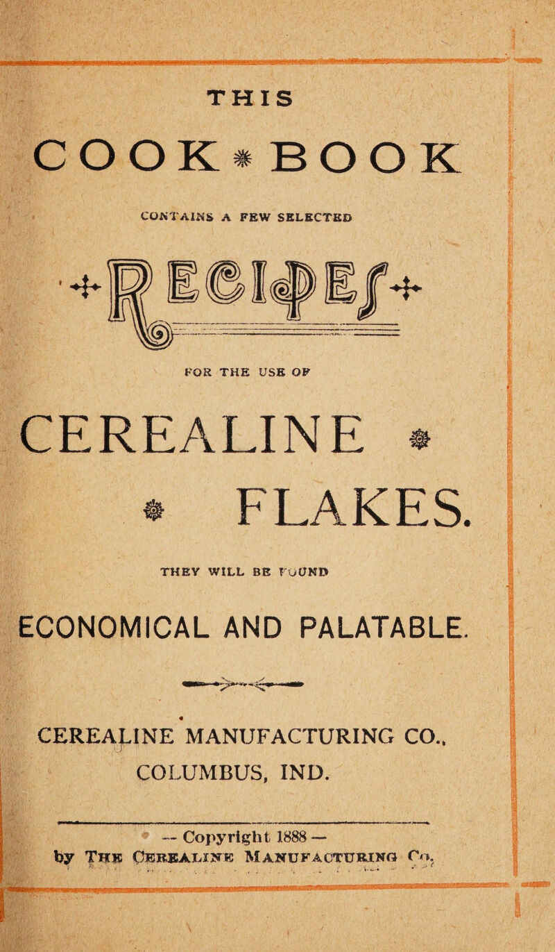 THIS '' imr: _ COOK* BOOK CONTAINS A FEW SELECTED CEREALINE * * FLAKES. THEY WILL BE FOUND ECONOMICAL AND PALATABLE. CEREALINE MANUFACTURING CO.. COLUMBUS, IND. —- • — Copyright 1888 — by Tkk Oereajlistb Manufacturing Co