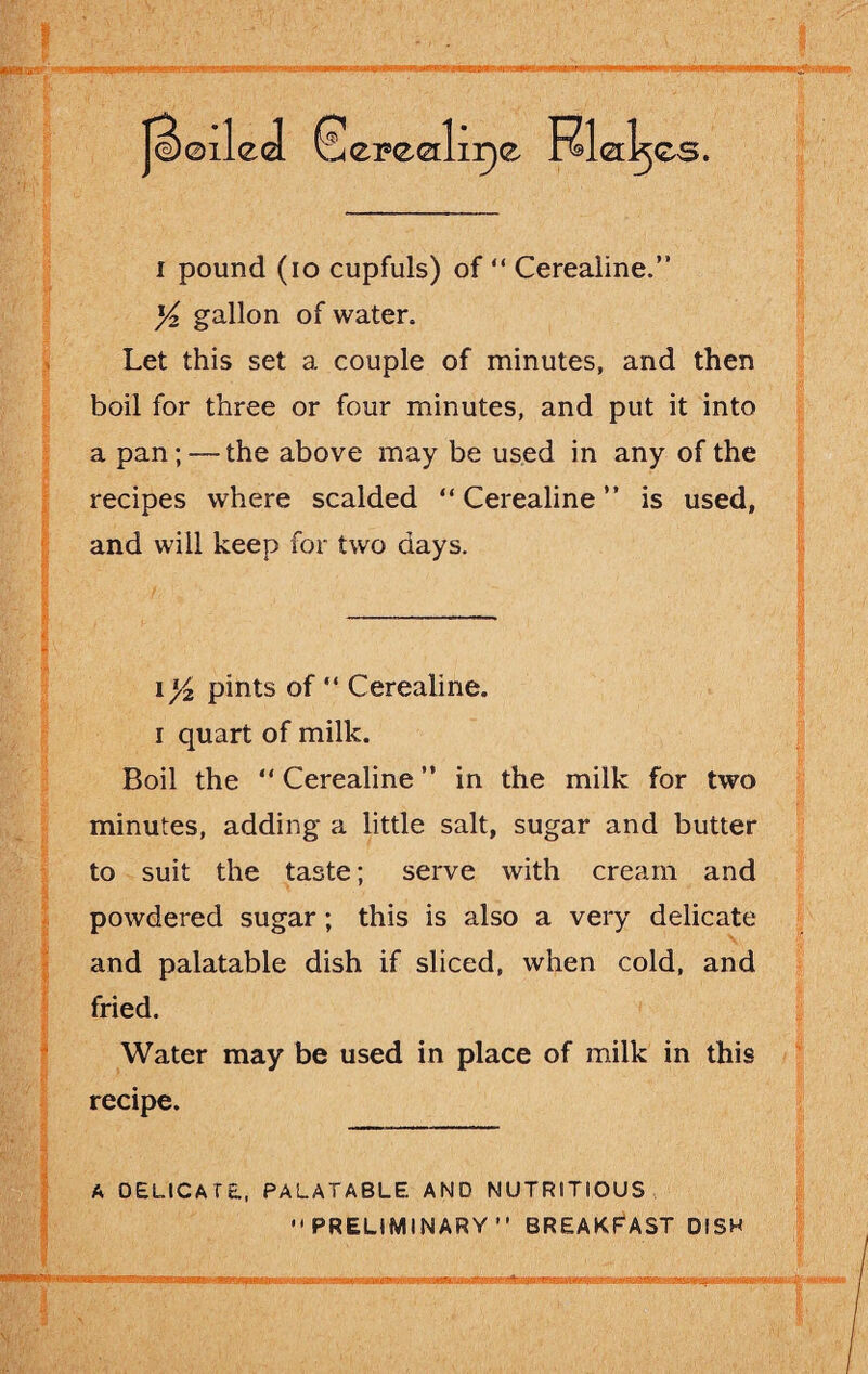 i pound (io cupfuls) of “ Cerealine.” x/z gallon of water. Let this set a couple of minutes, and then boil for three or four minutes, and put it into a pan; — the above may be used in any of the recipes where scalded “ Cerealine ” is used, and will keep for two days. \l/2 pints of  Cerealine. i quart of milk. Boil the “ Cerealine ” in the milk for two minutes, adding a little salt, sugar and butter to suit the taste; serve with cream and powdered sugar; this is also a very delicate and palatable dish if sliced, when cold, and fried. Water may be used in place of milk in this recipe. A DELICATE., PALATABLE AND NUTRITIOUS PRELIMINARY” BREAKFAST DISH