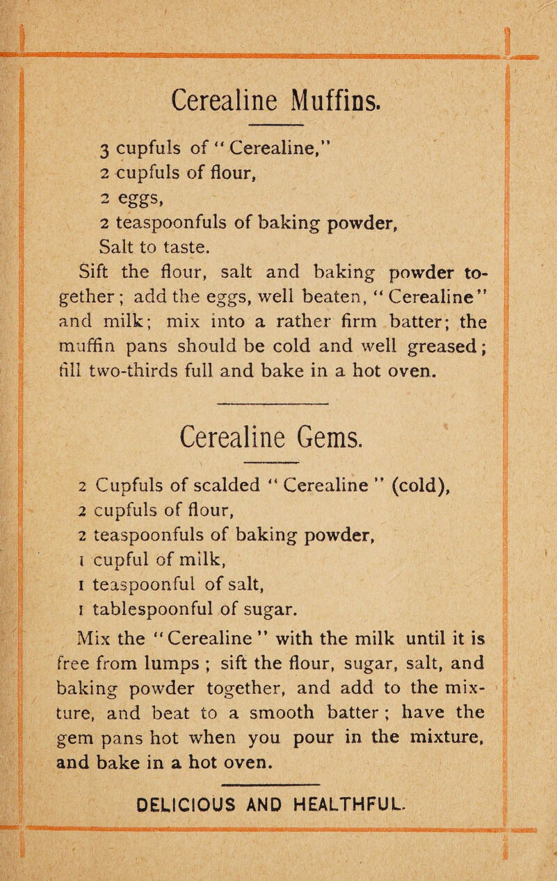 Cerealine Muffins. 3 cupfuls of “ Cerealine,” 2 cupfuls of flour, 2 eggs, 2 teaspoonfuls of baking powder, Salt to taste. Sift the flour, salt and baking powder to¬ gether ; add the eggs, well beaten, “ Cerealine” and milk; mix into a rather firm batter; the muffin pans should be cold and well greased; fill two-thirds full and bake in a hot oven. Cerealine Gems. 2 Cupfuls of scalded “ Cerealine ” (cold), 2 cupfuls of flour, 2 teaspoonfuls of baking powder, i cupful of milk, i teaspoonful of salt, i tablespoonful of sugar. Mix the “ Cerealine ” with the milk until it is free from lumps ; sift the flour, sugar, salt, and baking powder together, and add to the mix¬ ture, and beat to a smooth batter ; have the gem pans hot when you pour in the mixture, and bake in a hot oven. DELICIOUS AND HEALTHFUL